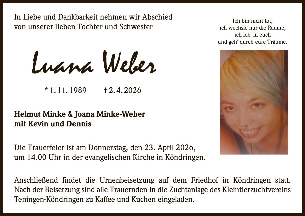 In Liebe und Dankbarkeit nehmen wir Abschied
von unserer lieben Tochter und Schwester

Luana Weber

Ich bin nicht tot,
ich wechsle nur die Räume,
ich leb' in euch
und geh' durch eure Träume.

* 1. 11. 1989   † 2. 4. 2026
Helmut Minke & Joana Minke-Weber
mit Kevin und Dennis
Die Trauerfeier ist am Donnerstag, den 23. April 2026‚
um 14.00 Uhr in der evangelischen Kirche in Köndringen.
Anschließend findet die Urnenbeisetzung auf dem Friedhof in Köndringen statt.
Nach der Beisetzung sind alle Trauernden in die Zuchtanlage des Kleintierzuchtvereins
Teningen-Köndringen zu Kaffee und Kuchen eingeladen.