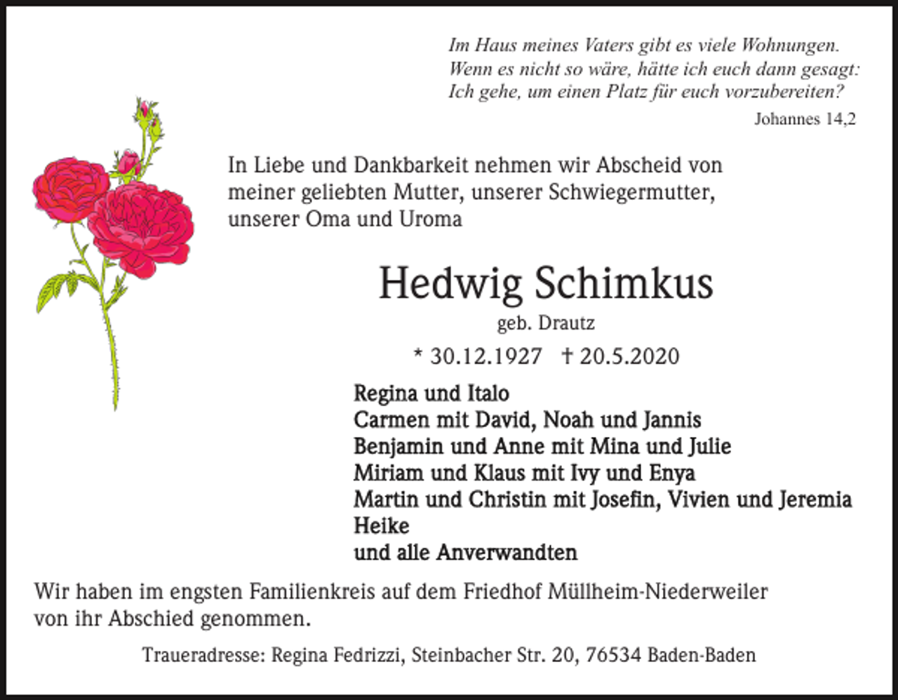 <p>Im Haus meines Vaters gibt es viele Wohnungen.<br />Wenn es nicht so wäre, hätte ich euch dann gesagt:<br />Ich gehe, um einen Platz für euch vorzubereiten?<br />Johannes 14,2</p><p>In Liebe und Dankbarkeit nehmen wir Abscheid von<br />meiner geliebten Mutter, unserer Schwiegermutter,<br />unserer Oma und Uroma</p><p>Hedwig Schimkus<br />geb. Drautz</p><p>* 30.12.1927 † 20.5.2020</p><p>Wir haben im engsten Familienkreis auf dem Friedhof Müllheim-Niederweiler<br />von ihr Abschied genommen.<br />Traueradresse: Regina Fedrizzi, Steinbacher Str. 20, 76534 Baden-Baden</p>