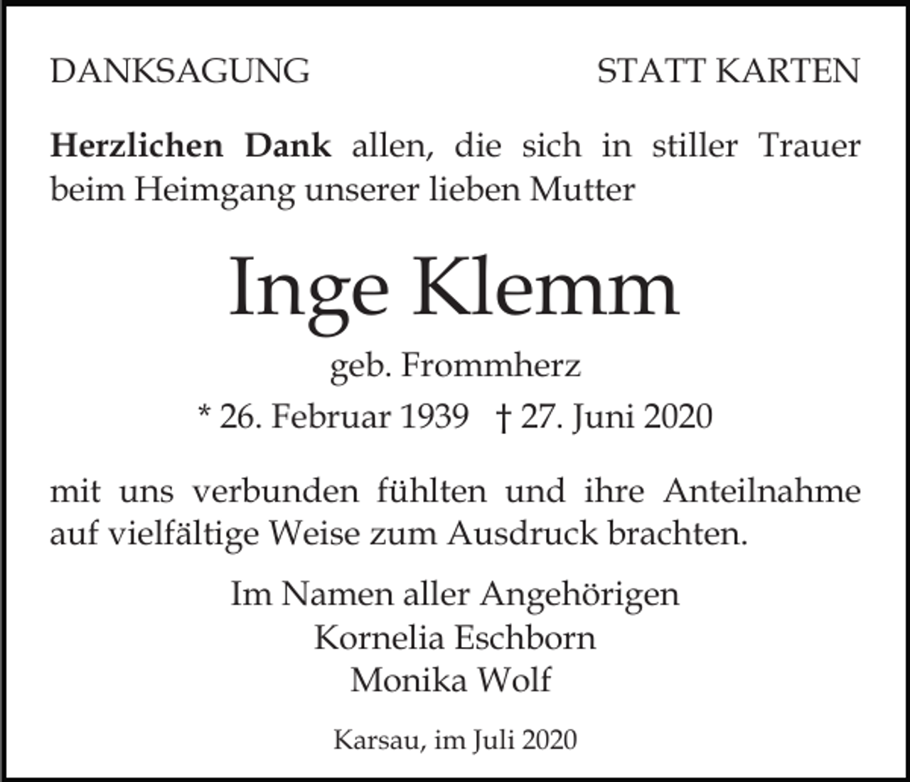 <p>DANKSAGUNG</p><p>STATT KARTEN</p><p>Herzlichen Dank allen, die sich in stiller Trauer<br />beim Heimgang unserer lieben Mutter</p><p>Inge Klemm<br />geb. Frommherz<br />* 26. Februar 1939 † 27. Juni 2020<br />mit uns verbunden fühlten und ihre Anteilnahme<br />auf vielfältige Weise zum Ausdruck brachten.<br />Im Namen aller Angehörigen<br />Kornelia Eschborn<br />Monika Wolf<br />Karsau, im Juli 2020</p>