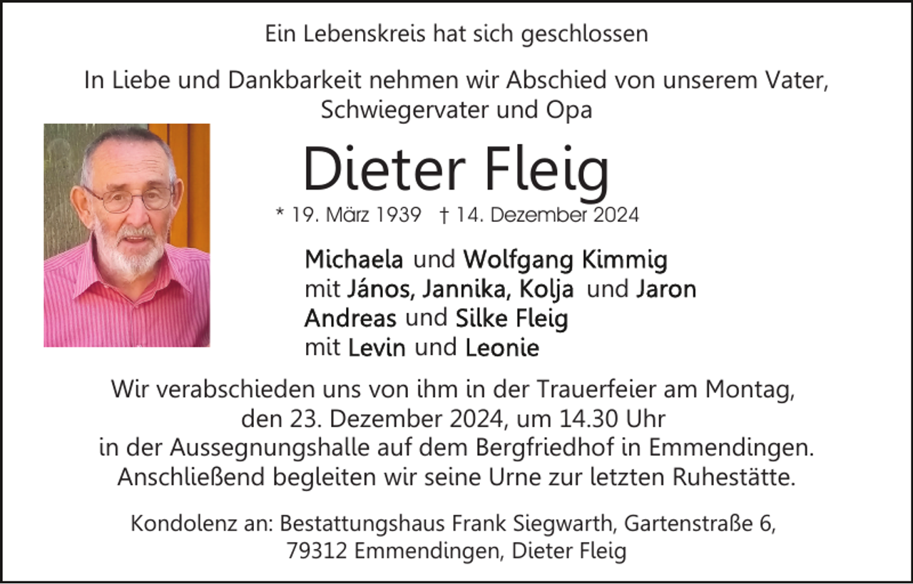 <p>Ein Lebenskreis hat sich geschlossen</p><p>In Liebe und Dankbarkeit nehmen wir Abschied von unserem Vater,<br />Schwiegervater und Opa</p><p>Dieter Fleig</p><p>* 19. März 1939 † 14. Dezember 2024</p><p>und<br />mit<br />mit</p><p>und<br />und<br />und</p><p>Wir verabschieden uns von ihm in der Trauerfeier am Montag,<br />den 23. Dezember 2024, um 14.30 Uhr<br />in der Aussegnungshalle auf dem Bergfriedhof in Emmendingen.<br />Anschließend begleiten wir seine Urne zur letzten Ruhestätte.<br />Kondolenz an: Bestattungshaus Frank Siegwarth, Gartenstraße 6,<br />79312 Emmendingen, Dieter Fleig</p>