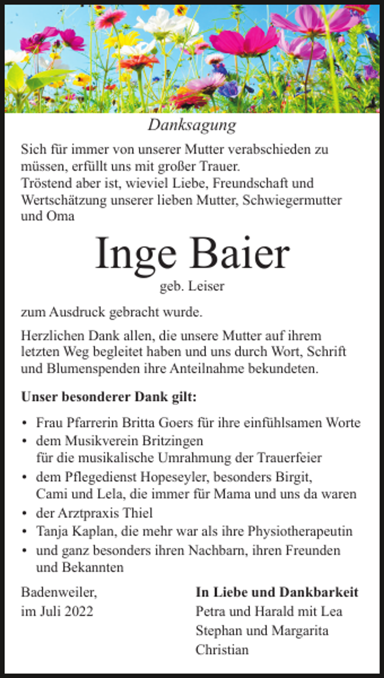 <p>Danksagung<br />Sich für immer von unserer Mutter verabschieden zu<br />müssen, erfüllt uns mit großer Trauer.<br />Tröstend aber ist, wieviel Liebe, Freundschaft und<br />Wertschätzung unserer lieben Mutter, Schwiegermutter<br />und Oma</p><p>Inge Baier<br />geb. Leiser</p><p>zum Ausdruck gebracht wurde.<br />Herzlichen Dank allen, die unsere Mutter auf ihrem<br />letzten Weg begleitet haben und uns durch Wort, Schrift<br />und Blumenspenden ihre Anteilnahme bekundeten.<br />Unser besonderer Dank gilt:<br />Frau Pfarrerin Britta Goers für ihre einfühlsamen Worte<br />dem Musikverein Britzingen</p><p>für die musikalische Umrahmung der Trauerfeier<br />dem Pflegedienst Hopeseyler, besonders Birgit,</p><p>Cami und Lela, die immer für Mama und uns da waren<br />der Arztpraxis Thiel<br />Tanja Kaplan, die mehr war als ihre Physiotherapeutin<br />und ganz besonders ihren Nachbarn, ihren Freunden</p><p>und Bekannten<br />Badenweiler,<br />im Juli 2022</p><p>In Liebe und Dankbarkeit<br />Petra und Harald mit Lea<br />Stephan und Margarita<br />Christian</p>