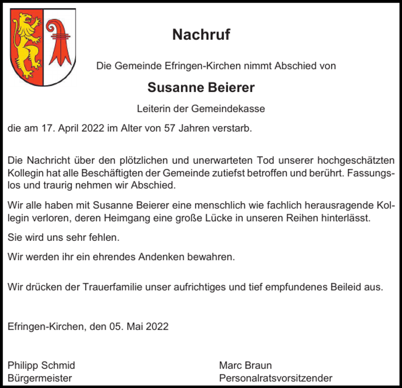 <p>Nachruf<br />Die Gemeinde Efringen-Kirchen nimmt Abschied von</p><p>Susanne Beierer<br />Leiterin der Gemeindekasse<br />die am 17. April 2022 im Alter von 57 Jahren verstarb.<br />Die Nachricht über den plötzlichen und unerwarteten Tod unserer hochgeschätzten<br />Kollegin hat alle Beschäftigten der Gemeinde zutiefst betroffen und berührt. Fassungslos und traurig nehmen wir Abschied.<br />Wir alle haben mit Susanne Beierer eine menschlich wie fachlich herausragende Kollegin verloren, deren Heimgang eine große Lücke in unseren Reihen hinterlässt.<br />Sie wird uns sehr fehlen.<br />Wir werden ihr ein ehrendes Andenken bewahren.<br />Wir drücken der Trauerfamilie unser aufrichtiges und tief empfundenes Beileid aus.</p><p>Efringen-Kirchen, den 05. Mai 2022</p><p>Philipp Schmid<br />Bürgermeister</p><p>Marc Braun<br />Personalratsvorsitzender</p>