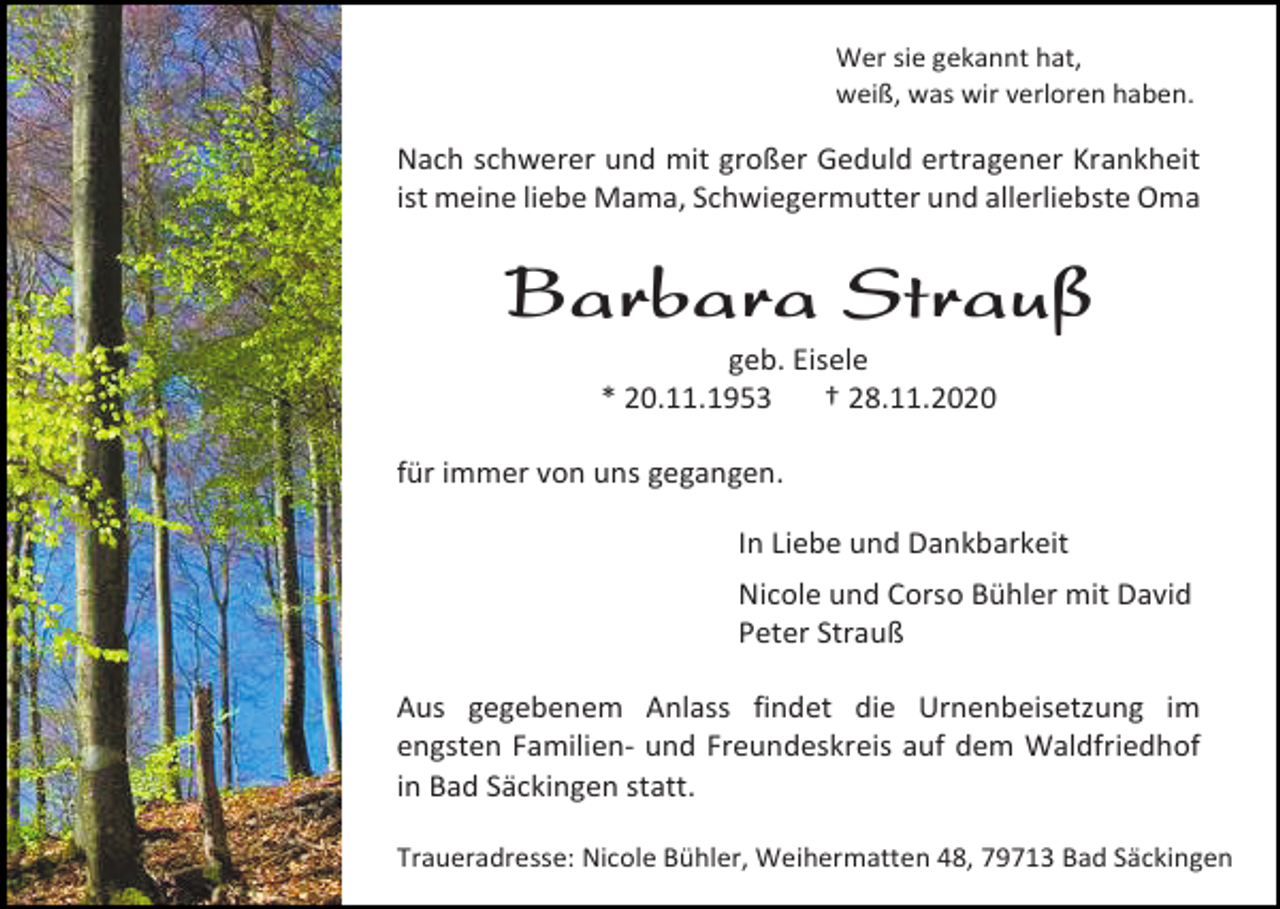 <p>Wer sie gekannt hat,<br />weiß, was wir verloren haben.</p><p>Nach schwerer und mit großer Geduld ertragener Krankheit<br />ist meine liebe Mama, Schwiegermutter und allerliebste Oma</p><p>Barbara Strauß<br />geb. Eisele<br />* 20.11.1953<br />† 28.11.2020<br />für immer von uns gegangen.<br />In Liebe und Dankbarkeit<br />Nicole und Corso Bühler mit David<br />Peter Strauß<br />Aus gegebenem Anlass findet die Urnenbeisetzung im<br />engsten Familien- und Freundeskreis auf dem Waldfriedhof<br />in Bad Säckingen statt.<br />Traueradresse: Nicole Bühler, Weihermatten 48, 79713 Bad Säckingen</p>