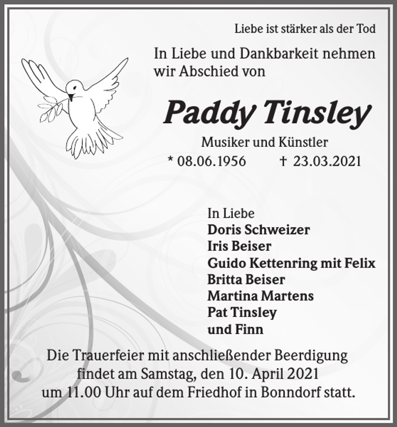 <p>Liebe ist stärker als der Tod</p><p>In Liebe und Dankbarkeit nehmen<br />wir Abschied von</p><p>Paddy Tinsley<br />Musiker und Künstler<br />* 08.06.1956<br />† 23.03.2021</p><p>In Liebe<br />Doris Schweizer<br />Iris Beiser<br />Guido Kettenring mit Felix<br />Britta Beiser<br />Martina Martens<br />Pat Tinsley<br />und Finn</p><p>Die Trauerfeier mit anschließender Beerdigung<br />findet am Samstag, den 10. April 2021<br />um 11.00 Uhr auf dem Friedhof in Bonndorf statt.</p>