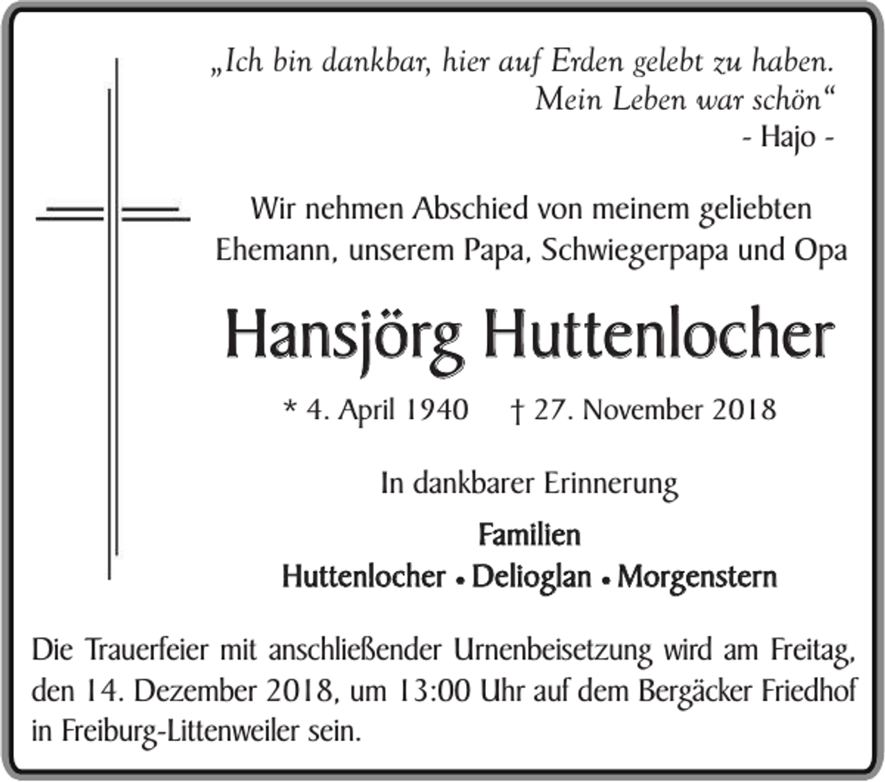 <p>„Ich bin dankbar, hier auf Erden gelebt zu haben.<br />Mein Leben war schön“<br />- Hajo -</p><p>Wir nehmen Abschied von meinem geliebten<br />Ehemann, unserem Papa, Schwiegerpapa und Opa</p><p>Hansjörg Huttenlocher<br />* 4. April 1940</p><p>† 27. November 2018</p><p>In dankbarer Erinnerung<br />Familien<br />Huttenlocher ¥ Delioglan ¥ Morgenstern</p><p>Die Trauerfeier mit anschließender Urnenbeisetzung wird am Freitag,<br />den 14. Dezember 2018, um 13:00 Uhr auf dem Bergäcker Friedhof<br />in Freiburg-Littenweiler sein.</p>