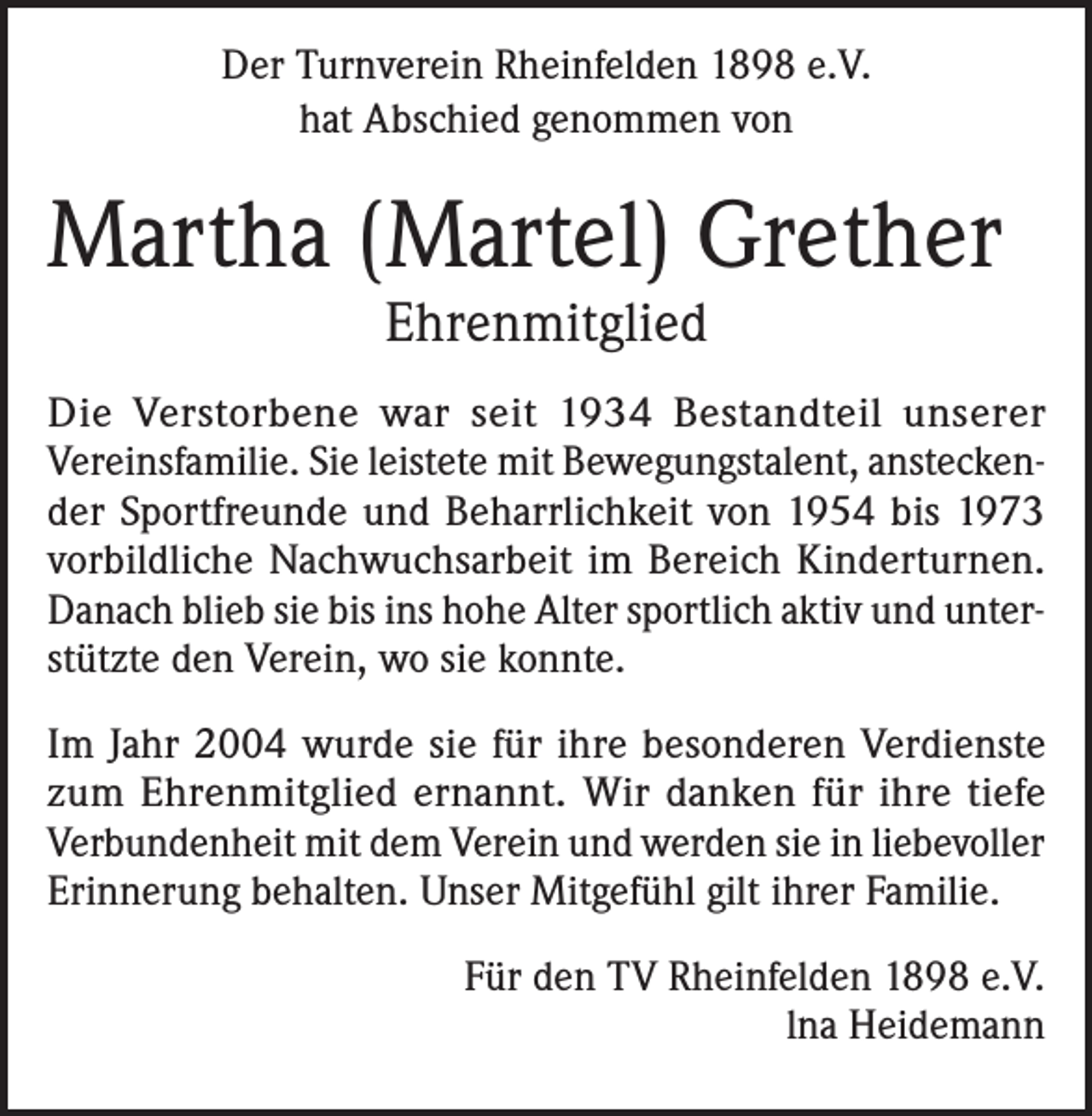 <p>Der Turnverein Rheinfelden 1898 e.V.<br />hat Abschied genommen von</p><p>Martha (Martel) Grether<br />Ehrenmitglied</p><p>Die Verstorbene war seit 1934 Bestandteil unserer<br />Vereinsfamilie. Sie leistete mit Bewegungstalent, ansteckender Sportfreunde und Beharrlichkeit von 1954 bis 1973<br />vorbildliche Nachwuchsarbeit im Bereich Kinderturnen.<br />Danach blieb sie bis ins hohe Alter sportlich aktiv und unterstützte den Verein, wo sie konnte.<br />Im Jahr 2004 wurde sie für ihre besonderen Verdienste<br />zum Ehrenmitglied ernannt. Wir danken für ihre tiefe<br />Verbundenheit mit dem Verein und werden sie in liebevoller<br />Erinnerung behalten. Unser Mitgefühl gilt ihrer Familie.<br />Für den TV Rheinfelden 1898 e.V.<br />lna Heidemann</p>