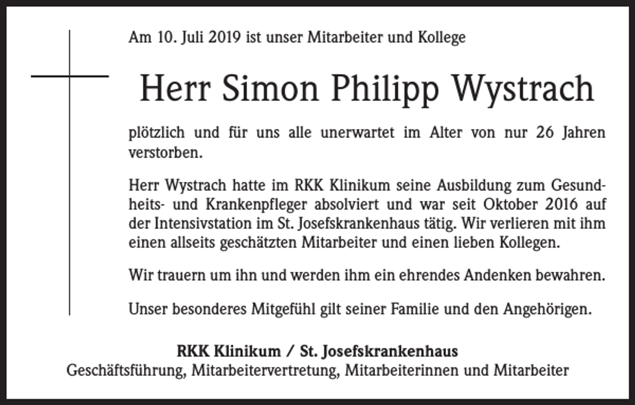 <p>Am 10. Juli 2019 ist unser Mitarbeiter und Kollege</p><p>Herr Simon Philipp Wystrach<br />plötzlich und für uns alle unerwartet im Alter von nur 26 Jahren<br />­verstorben.<br />Herr Wystrach hatte im RKK Klinikum seine Ausbildung zum Gesundheits- und ­Krankenpfleger absolviert und war seit Oktober 2016 auf<br />der Intensivstation im St. Josefskrankenhaus tätig. Wir ­verlieren mit ihm<br />einen allseits geschätzten Mitarbeiter und einen lieben Kollegen.<br />Wir trauern um ihn und werden ihm ein ehrendes Andenken bewahren.<br />Unser besonderes Mitgefühl gilt seiner Familie und den Angehörigen.<br />RKK Klinikum / St. Josefskrankenhaus<br />Geschäftsführung, Mitarbeitervertretung, Mitarbeiterinnen und Mitarbeiter</p>