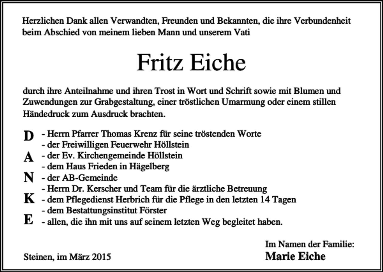 <p>Herzlichen Dank allen Verwandten, Freunden und Bekannten, die ihre Verbundenheit<br />beim Abschied von meinem lieben Mann und unserem Vati</p><p>Fritz Eiche<br />durch ihre Anteilnahme und ihren Trost in Wort und Schrift sowie mit Blumen und<br />Zuwendungen zur Grabgestaltung, einer tröstlichen Umarmung oder einem stillen<br />Händedruck zum Ausdruck brachten.</p><p>D<br />A<br />N<br />K<br />E</p><p>- Herrn Pfarrer Thomas Krenz für seine tröstenden Worte<br />- der Freiwilligen Feuerwehr Höllstein<br />- der Ev. Kirchengemeinde Höllstein<br />- dem Haus Frieden in Hägelberg<br />- der AB-Gemeinde<br />- Herrn Dr. Kerscher und Team für die ärztliche Betreuung<br />- dem Pflegedienst Herbrich für die Pflege in den letzten 14 Tagen<br />- dem Bestattungsinstitut Förster<br />- allen, die ihn mit uns auf seinem letzten Weg begleitet haben.<br />Im Namen der Familie:</p><p>Steinen, im März 2015</p><p>Marie Eiche</p>