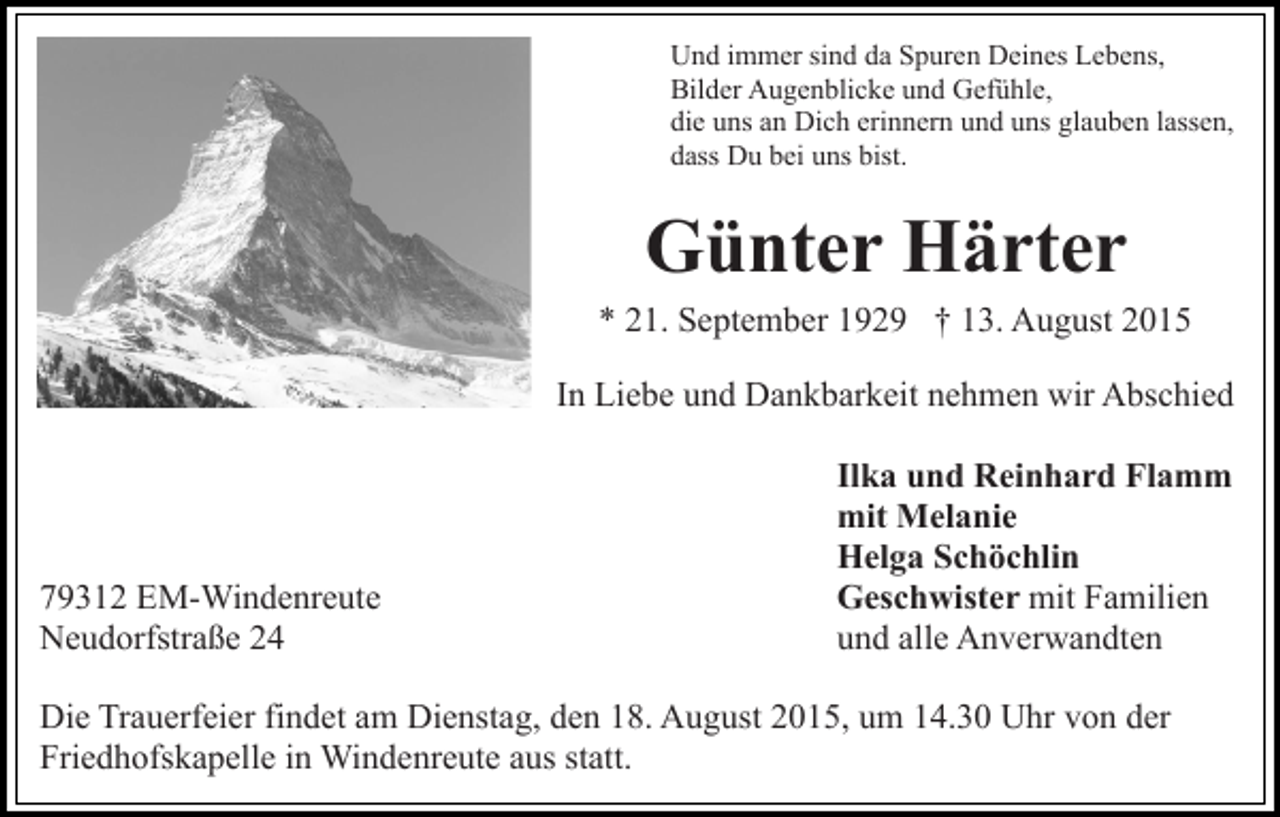<p>Und immer sind da Spuren Deines Lebens,<br />Bilder Augenblicke und Gefühle,<br />die uns an Dich erinnern und uns glauben lassen,<br />dass Du bei uns bist.</p><p>Günter Härter<br />* 21. September 1929 † 13. August 2015<br />In Liebe und Dankbarkeit nehmen wir Abschied</p><p>79312 EM-Windenreute<br />Neudorfstraße 24</p><p>Ilka und Reinhard Flamm<br />mit Melanie<br />Helga Schöchlin<br />Geschwister mit Familien<br />und alle Anverwandten</p><p>Die Trauerfeier findet am Dienstag, den 18. August 2015, um 14.30 Uhr von der<br />Friedhofskapelle in Windenreute aus statt.</p>