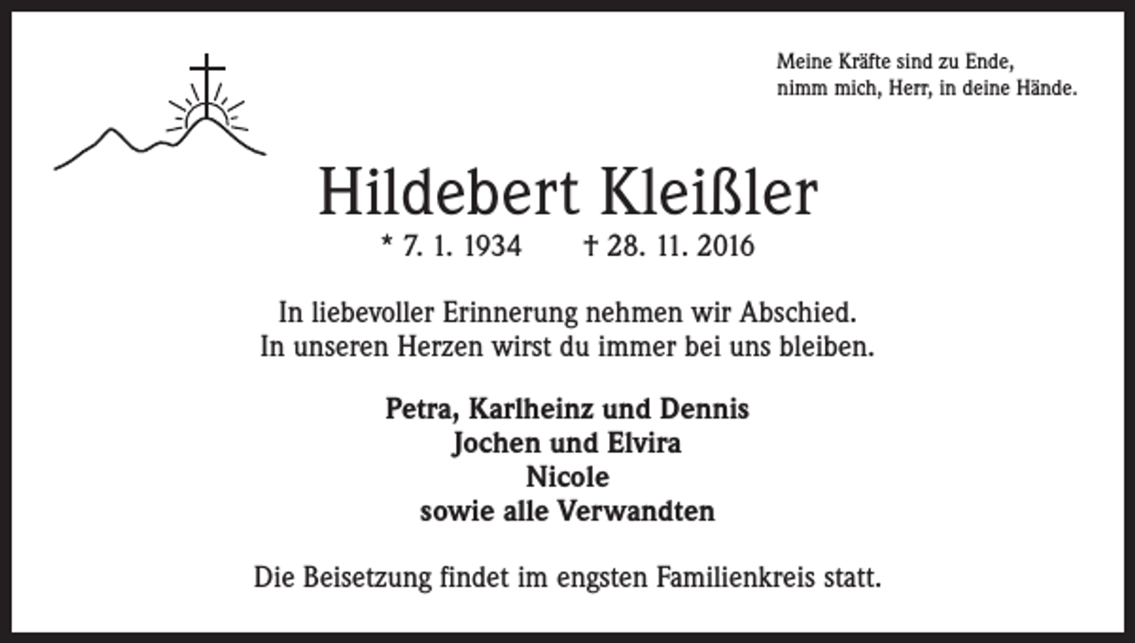 <p>Meine Kräfte sind zu Ende,<br />nimm mich, Herr, in deine Hände.</p><p>Hildebert Kleißler<br />* 7. 1. 1934 † 28. 11. 2016</p><p>In liebevoller Erinnerung nehmen wir Abschied.<br />In unseren Herzen wirst du immer bei uns bleiben.<br />Petra, Karlheinz und Dennis<br />Jochen und Elvira<br />Nicole<br />sowie alle Verwandten<br />Die Beisetzung findet im engsten Familienkreis statt.</p>
