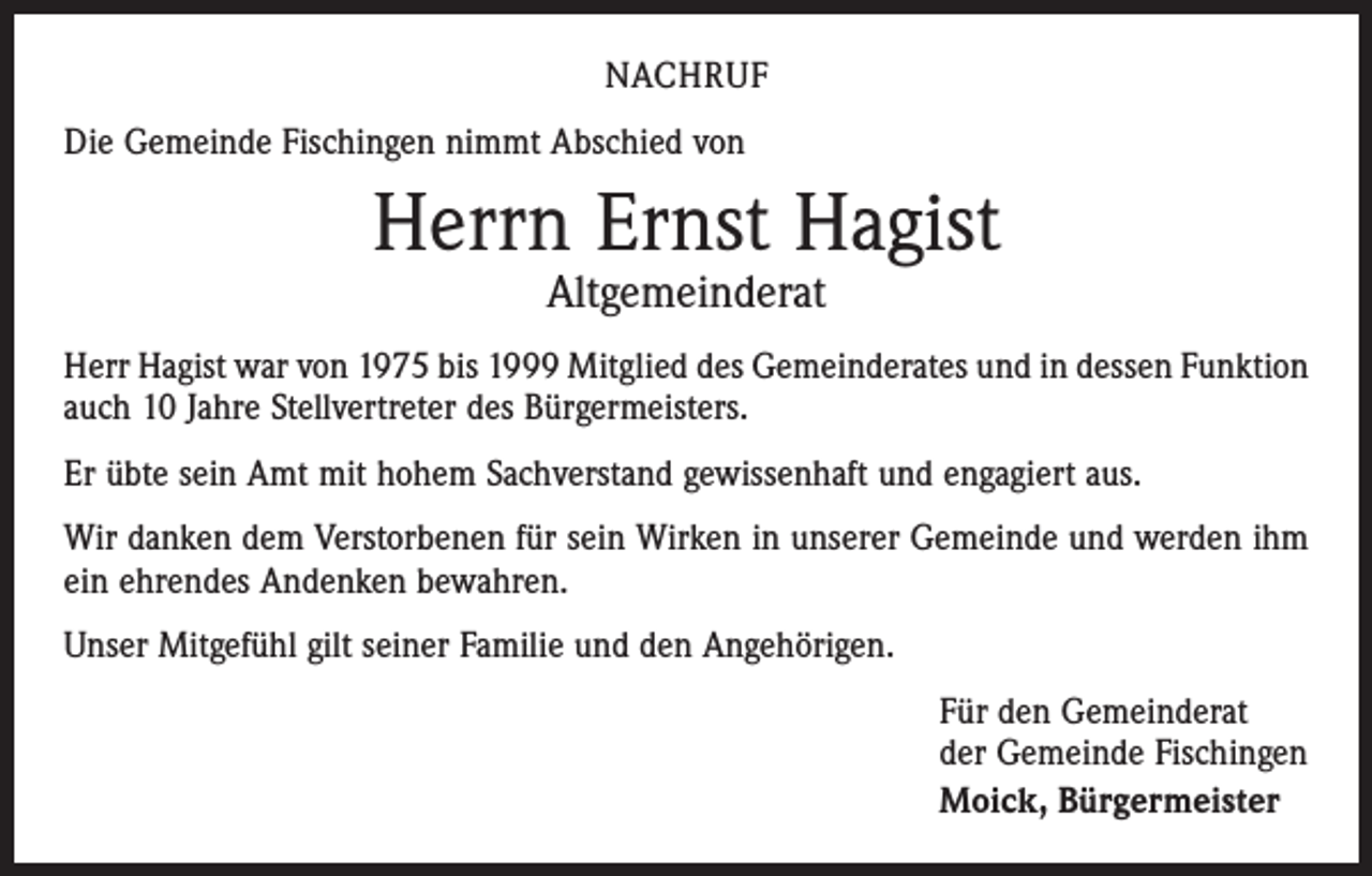 <p>Nachruf<br />Die Gemeinde Fischingen nimmt Abschied von</p><p>Herrn Ernst Hagist<br />Altgemeinderat</p><p>Herr Hagist war von 1975 bis 1999 Mitglied des Gemeinderates und in dessen Funktion<br />auch 10 Jahre Stellvertreter des Bürgermeisters.<br />Er übte sein Amt mit hohem Sachverstand gewissenhaft und engagiert aus.<br />Wir danken dem Verstorbenen für sein Wirken in unserer Gemeinde und werden ihm<br />ein ehrendes Andenken bewahren.<br />Unser Mitgefühl gilt seiner Familie und den Angehörigen.<br />Für den Gemeinderat<br />der Gemeinde Fischingen<br />Moick, Bürgermeister</p>