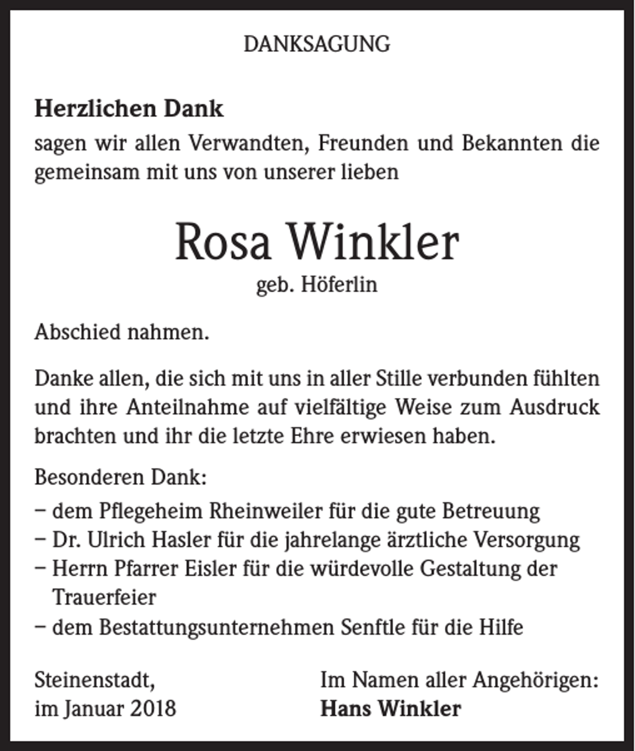 <p>DANKSAGUNG</p><p>Herzlichen Dank<br />sagen wir allen Verwandten, Freunden und Bekannten die<br />gemeinsam mit uns von unserer lieben</p><p>Rosa Winkler<br />geb. Höferlin</p><p>Abschied nahmen.<br />Danke allen, die sich mit uns in aller Stille verbunden fühlten<br />und ihre Anteilnahme auf vielfältige Weise zum Ausdruck<br />brachten und ihr die letzte Ehre erwiesen haben.<br />Besonderen Dank:<br />– dem Pflegeheim Rheinweiler für die gute Betreuung<br />– Dr. Ulrich Hasler für die jahrelange ärztliche Versorgung<br />– Herrn Pfarrer Eisler für die würdevolle Gestaltung der<br />Trauerfeier<br />– dem Bestattungsunternehmen Senftle für die Hilfe<br />Steinenstadt,<br />im Januar 2018</p><p>Im Namen aller Angehörigen:<br />Hans Winkler</p>