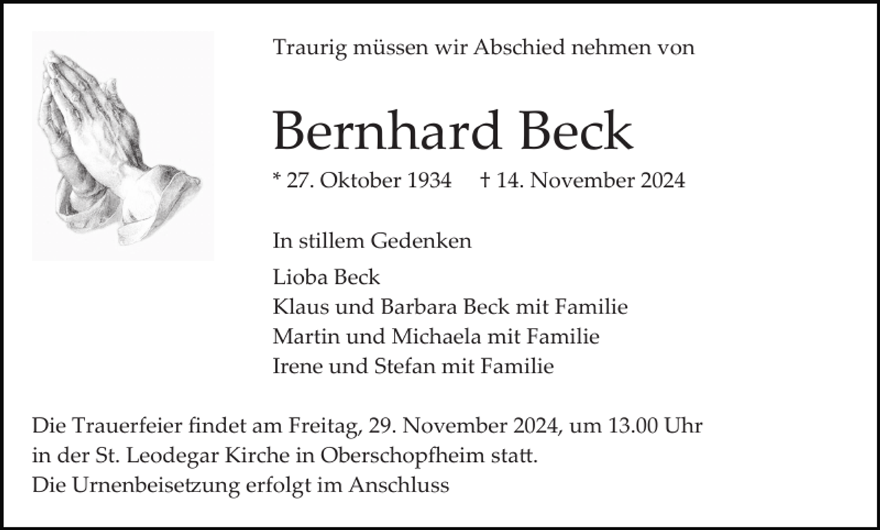 <p>Traurig müssen wir Abschied nehmen von</p><p>Bernhard Beck<br />* 27. Oktober 1934</p><p>† 14. November 2024</p><p>In stillem Gedenken<br />Lioba Beck<br />Klaus und Barbara Beck mit Familie<br />Martin und Michaela mit Familie<br />Irene und Stefan mit Familie<br />Die Trauerfeier ﬁndet am Freitag, 29. November 2024, um 13.00 Uhr<br />in der St. Leodegar Kirche in Oberschop�eim sta�.<br />Die Urnenbeise�ung erfolgt im Anschluss</p>