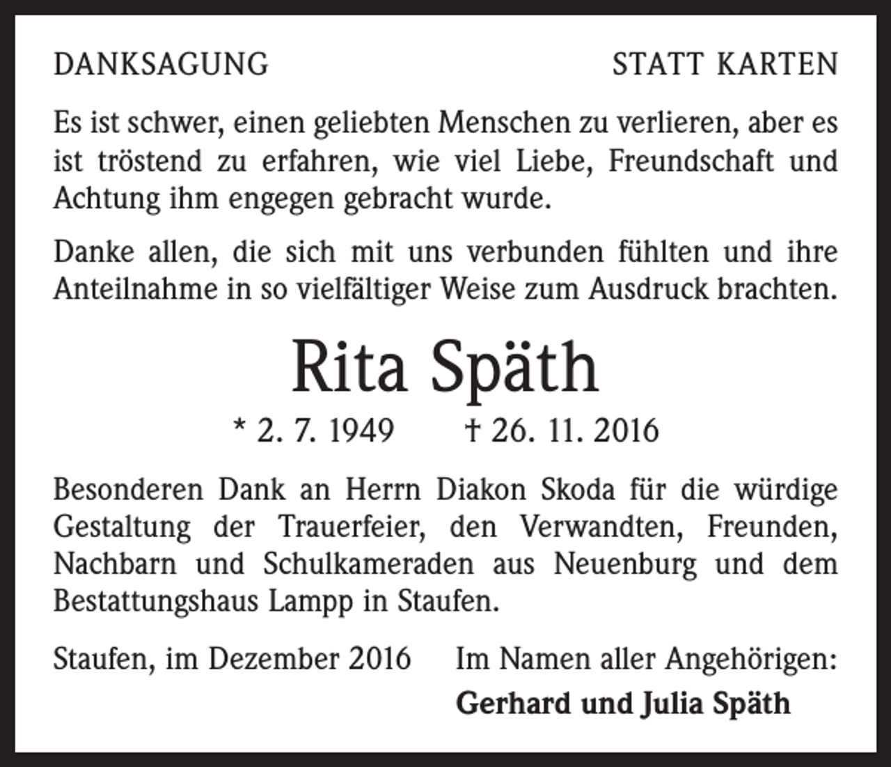 <p>DANKSAGUNG</p><p>STATT KARTEN</p><p>Es ist schwer, einen geliebten Menschen zu verlieren, aber es<br />ist tröstend zu erfahren, wie viel Liebe, Freundschaft und<br />Achtung ihm engegen gebracht wurde.<br />Danke allen, die sich mit uns verbunden fühlten und ihre<br />Anteilnahme in so vielfältiger Weise zum Ausdruck brachten.</p><p>Rita Späth</p><p>* 2. 7. 1949 † 26. 11. 2016<br />Besonderen Dank an Herrn Diakon Skoda für die würdige<br />Gestaltung der Trauerfeier, den Verwandten, Freunden,<br />Nachbarn und Schulkameraden aus Neuenburg und dem<br />Bestattungshaus Lampp in Staufen.<br />Staufen, im Dezember 2016</p><p>Im Namen aller Angehörigen:<br />Gerhard und Julia Späth</p>