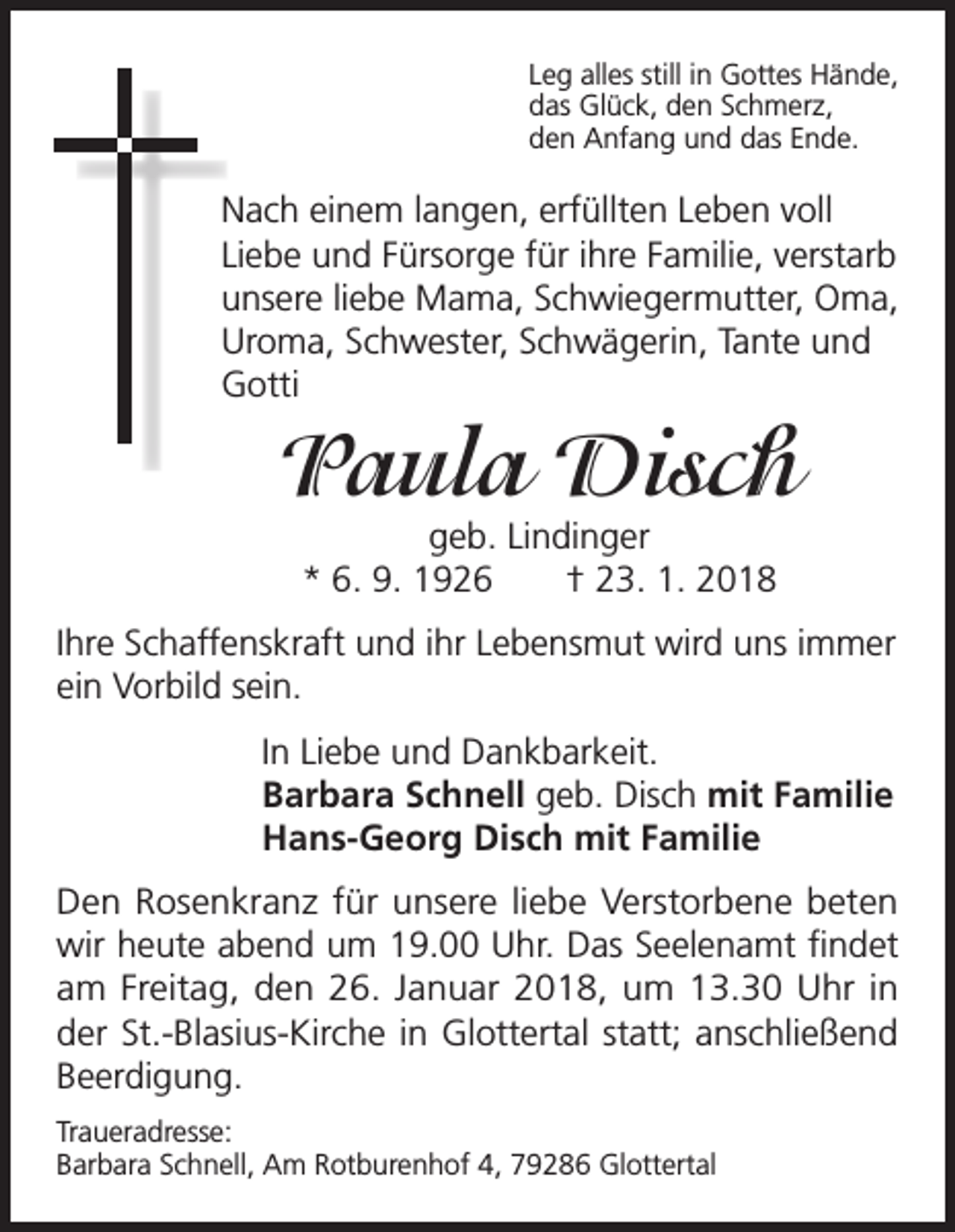 <p>Leg alles still in Gottes Hände,<br />das Glück, den Schmerz,<br />den Anfang und das Ende.</p><p>Nach einem langen, erfüllten Leben voll<br />Liebe und Fürsorge für ihre Familie, verstarb<br />unsere liebe Mama, Schwiegermutter, Oma,<br />Uroma, Schwester, Schwägerin, Tante und<br />Gotti</p><p>Paula Disch<br />geb. Lindinger<br />* 6. 9. 1926 † 23. 1. 2018</p><p>Ihre Schaffenskraft und ihr Lebensmut wird uns immer<br />ein Vorbild sein.<br />In Liebe und Dankbarkeit.<br />Barbara Schnell geb. Disch mit Familie<br />Hans-Georg Disch mit Familie<br />Den Rosenkranz für unsere liebe Verstorbene beten<br />wir heute abend um 19.00 Uhr. Das Seelenamt findet<br />am Freitag, den 26. Januar 2018, um 13.30 Uhr in<br />der St.-Blasius-Kirche in Glottertal statt; anschließend<br />Beerdigung.<br />Traueradresse:<br />Barbara Schnell, Am Rotburenhof 4, 79286 Glottertal</p>