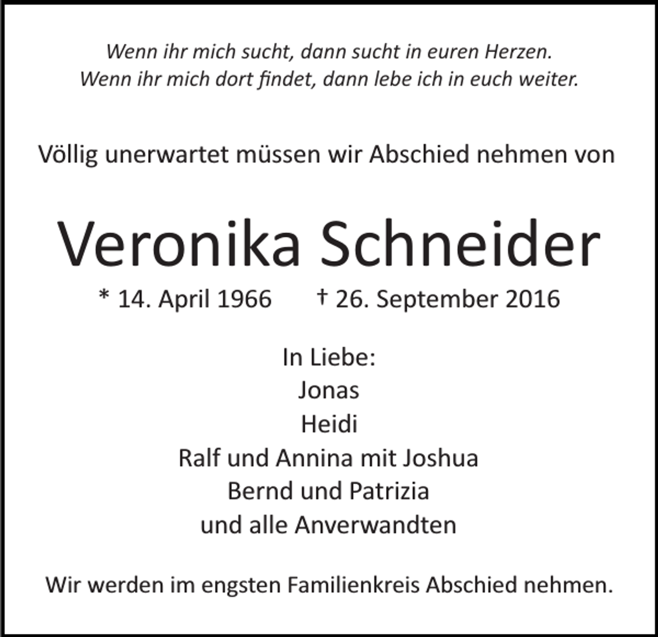 <p>Wenn ihr mich sucht, dann sucht in euren Herzen.<br />Wenn ihr mich dort ﬁndet, dann lebe ich in euch weiter.</p><p>Völlig unerwartet müssen wir Abschied nehmen von</p><p>Veronika Schneider<br />* 14. April 1966</p><p>† 26. September 2016</p><p>In Liebe:<br />Jonas<br />Heidi<br />Ralf und Annina mit Joshua<br />Bernd und Patrizia<br />und alle Anverwandten<br />Wir werden im engsten Familienkreis Abschied nehmen.</p>