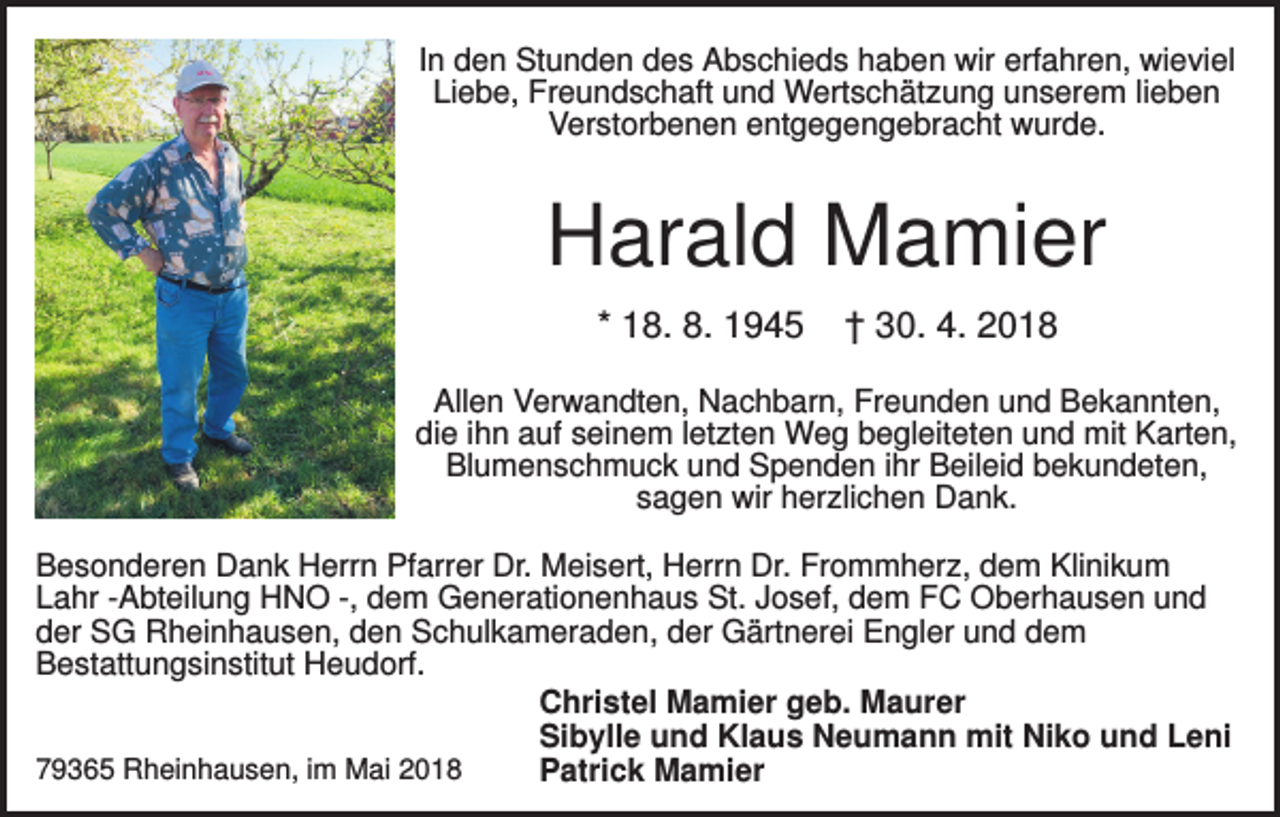 <p>In den Stunden des Abschieds haben wir erfahren, wieviel<br />Liebe, Freundschaft und Wertschätzung unserem lieben<br />Verstorbenen entgegengebracht wurde.</p><p>Harald Mamier<br />* 18. 8. 1945</p><p>† 30. 4. 2018</p><p>Allen Verwandten, Nachbarn, Freunden und Bekannten,<br />die ihn auf seinem letzten Weg begleiteten und mit Karten,<br />Blumenschmuck und Spenden ihr Beileid bekundeten,<br />sagen wir herzlichen Dank.<br />Besonderen Dank Herrn Pfarrer Dr. Meisert, Herrn Dr. Frommherz, dem Klinikum<br />Lahr -Abteilung HNO -, dem Generationenhaus St. Josef, dem FC Oberhausen und<br />der SG Rheinhausen, den Schulkameraden, der Gärtnerei Engler und dem<br />Bestattungsinstitut Heudorf.<br />Christel Mamier geb. Maurer<br />Sibylle und Klaus Neumann mit Niko und Leni<br />79365 Rheinhausen, im Mai 2018<br />Patrick Mamier</p>