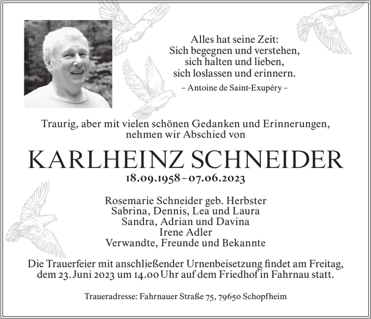 <p>Alles hat seine Zeit:<br />Sich begegnen und verstehen,<br />sich halten und lieben,<br />sich loslassen und erinnern.<br />– Antoine de Saint-Exupéry –</p><p>Traurig, aber mit vielen schönen Gedanken und Erinnerungen,<br />nehmen wir Abschied von</p><p>KARLHEINZ SCHNEIDER<br />18.09.1958 – 07.06.2023</p><p>Rosemarie Schneider geb. Herbster<br />Sabrina, Dennis, Lea und Laura<br />Sandra, Adrian und Davina<br />Irene Adler<br />Verwandte, Freunde und Bekannte<br />Die Trauerfeier mit anschließender Urnenbeisetzung findet am Freitag,<br />dem 23. Juni 2023 um 14.00 Uhr auf dem Friedhof in Fahrnau statt.<br />Traueradresse: Fahrnauer Straße 75, 79650 Schopfheim</p>