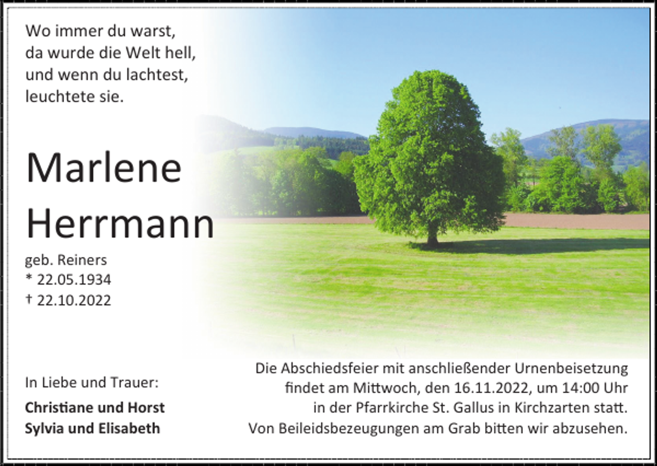 <p>Wo immer du warst,<br />da wurde die Welt hell,<br />und wenn du lachtest,<br />leuchtete sie.</p><p>Marlene<br />Herrmann<br />geb. Reiners<br />* 22.05.1934<br />† 22.10.2022</p><p>In Liebe und Trauer:<br />Christiane und Horst<br />Sylvia und Elisabeth</p><p>Die Abschiedsfeier mit anschließender Urnenbeisetzung<br />findet am Mittwoch, den 16.11.2022, um 14:00 Uhr<br />in der Pfarrkirche St. Gallus in Kirchzarten statt.<br />Von Beileidsbezeugungen am Grab bitten wir abzusehen.</p>