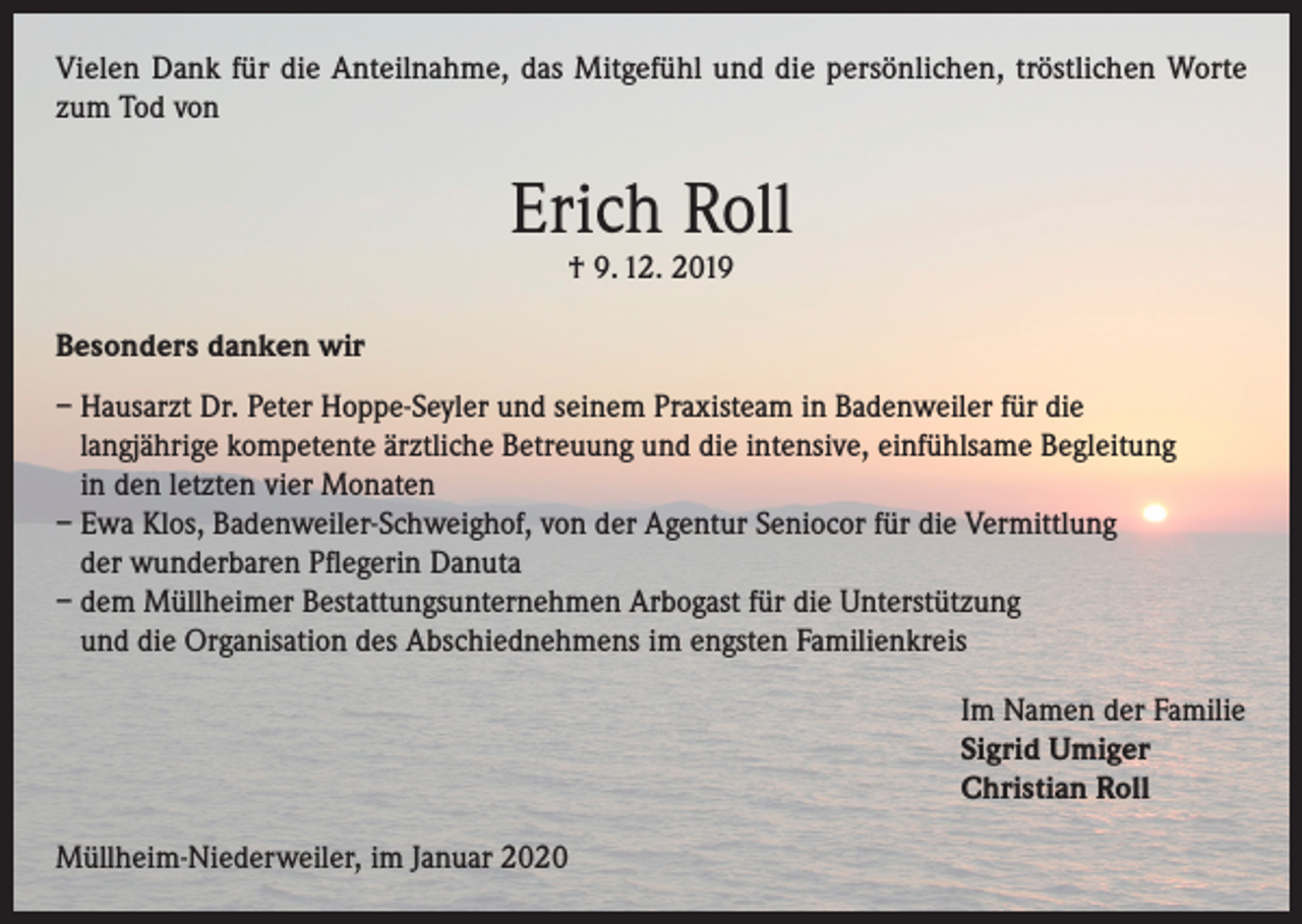<p>Vielen Dank für die Anteilnahme, das Mitgefühl und die persönlichen, tröstlichen Worte<br />zum Tod von</p><p>Erich Roll<br />† 9. 12. 2019</p><p>Besonders danken wir<br />– Hausarzt Dr. Peter Hoppe-Seyler und seinem Praxisteam in Badenweiler für die<br />langjährige kompetente ärztliche Betreuung und die intensive, einfühlsame Begleitung<br />in den letzten vier Monaten<br />– Ewa Klos, Badenweiler-Schweighof, von der Agentur Seniocor für die Vermittlung<br />der wunderbaren Pflegerin Danuta<br />– dem Müllheimer Bestattungsunternehmen Arbogast für die Unterstützung<br />und die Organisation des Abschiednehmens im engsten Familienkreis<br />Im Namen der Familie<br />Sigrid Umiger<br />Christian Roll<br />Müllheim-Niederweiler, im Januar 2020</p>