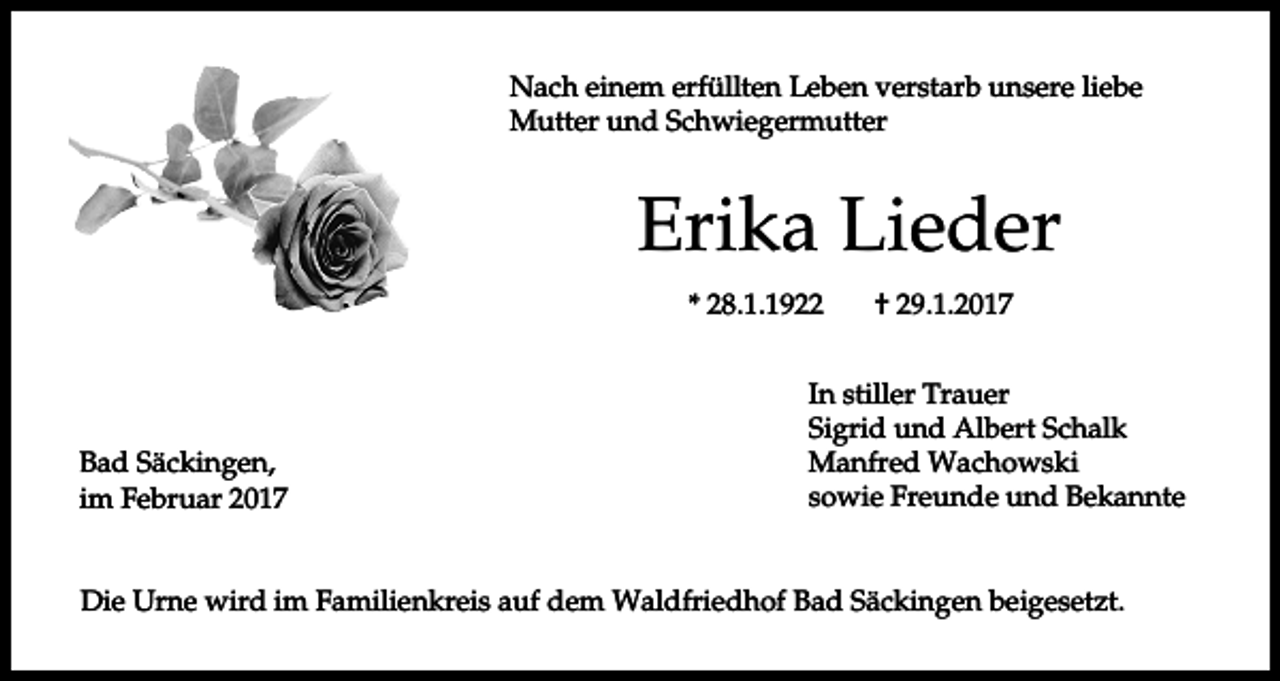 <p>Nach einem erfüllten Leben verstarb unsere liebe<br />Mutter und Schwiegermutter</p><p>Erika Lieder<br />* 28.1.1922</p><p>Bad Säckingen,<br />im Februar 2017</p><p>† 29.1.2017</p><p>In stiller Trauer<br />Sigrid und Albert Schalk<br />Manfred Wachowski<br />sowie Freunde und Bekannte</p><p>Die Urne wird im Familienkreis auf dem Waldfriedhof Bad Säckingen beigesetzt.</p>