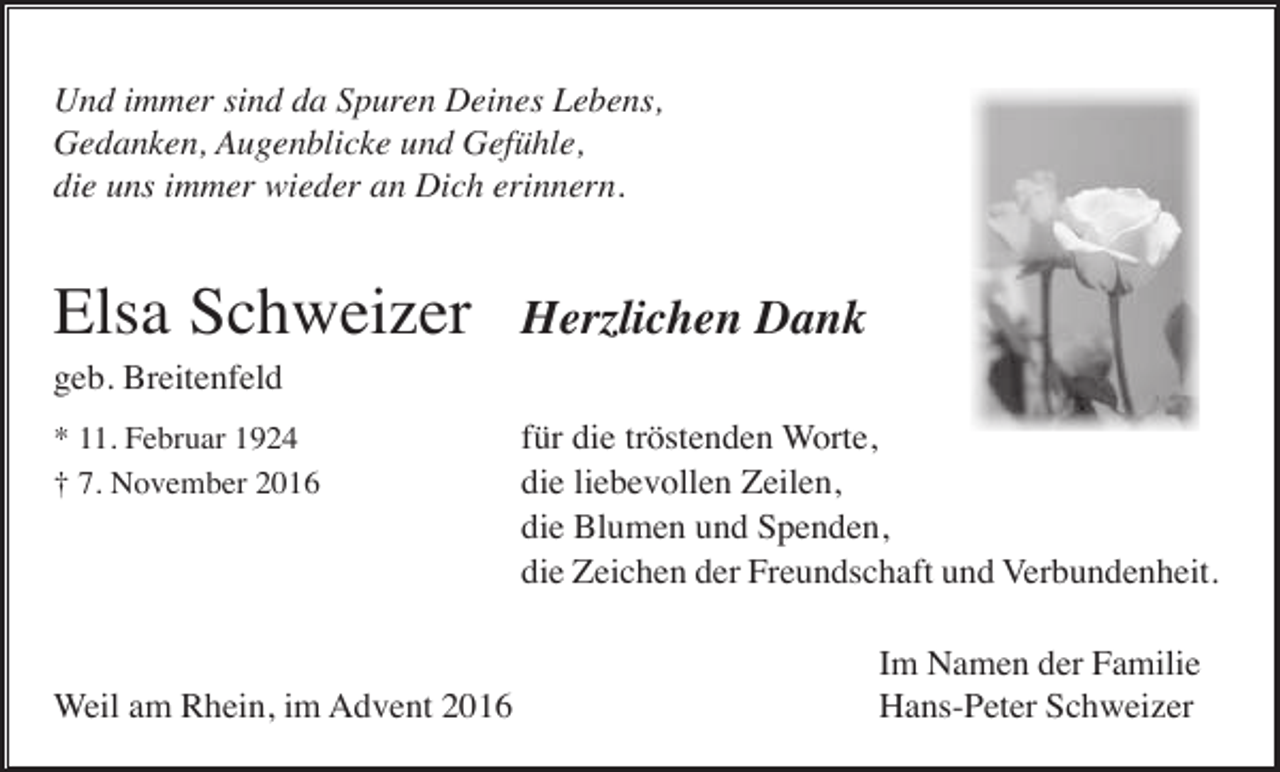 <p>Und immer sind da Spuren Deines Lebens,<br />Gedanken, Augenblicke und Gefühle,<br />die uns immer wieder an Dich erinnern.</p><p>Elsa Schweizer</p><p>Herzlichen Dank</p><p>geb. Breitenfeld<br />* 11. Februar 1924<br />† 7. November 2016</p><p>Weil am Rhein, im Advent 2016</p><p>für die tröstenden Worte,<br />die liebevollen Zeilen,<br />die Blumen und Spenden,<br />die Zeichen der Freundschaft und Verbundenheit.<br />Im Namen der Familie<br />Hans-Peter Schweizer</p>