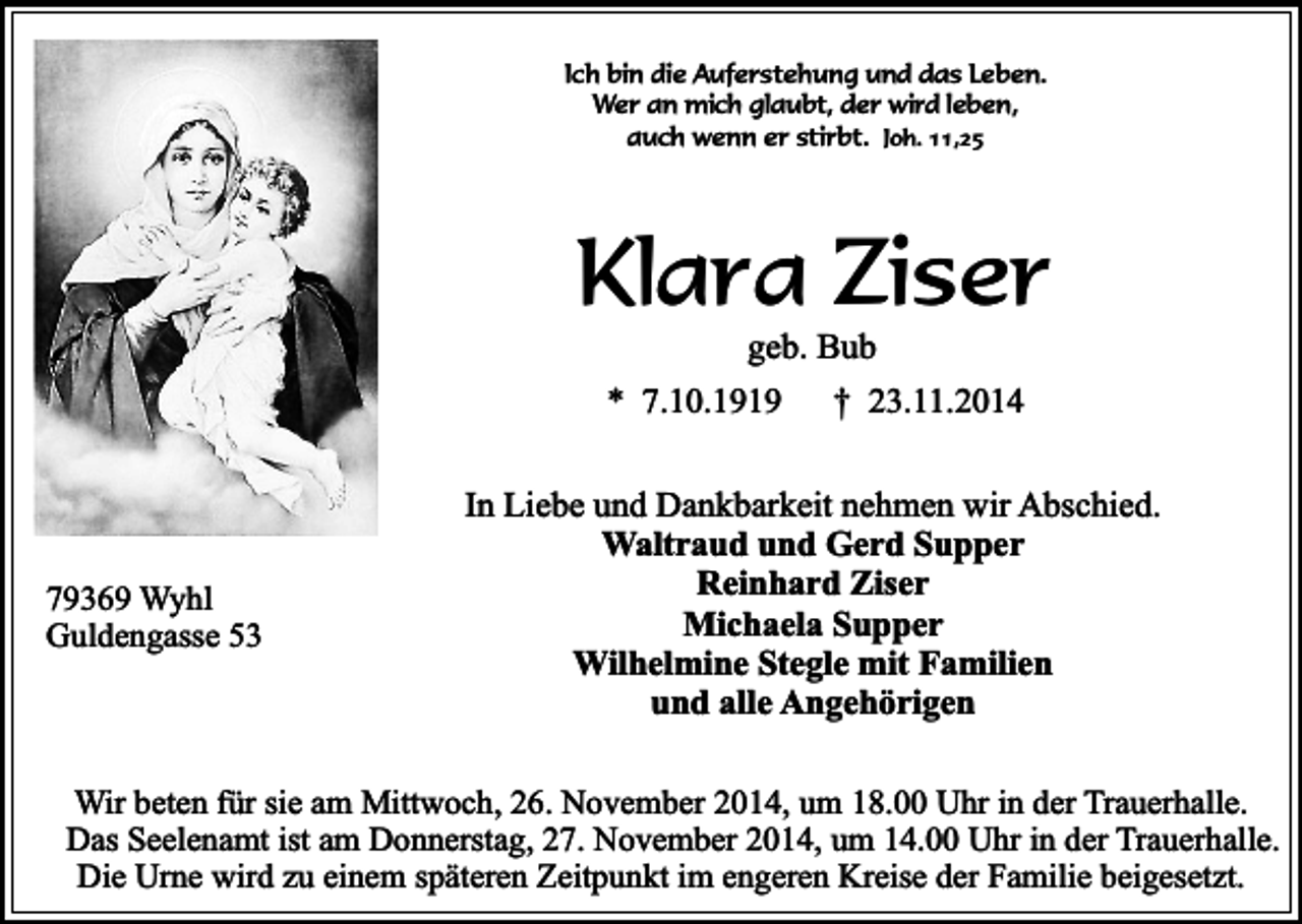 <p>Ich bin die Auferstehung und das Leben.<br />Wer an mich glaubt, der wird leben,<br />auch wenn er stirbt. Joh. 11,25</p><p>Klara Ziser<br />geb. Bub</p><p>* 7.10.1919</p><p>79369 Wyhl<br />Guldengasse 53</p><p>† 23.11.2014</p><p>In Liebe und Dankbarkeit nehmen wir Abschied.<br />Waltraud und Gerd Supper<br />Reinhard Ziser<br />Michaela Supper<br />Wilhelmine Stegle mit Familien<br />und alle Angehörigen</p><p>Wir beten für sie am Mittwoch, 26. November 2014, um 18.00 Uhr in der Trauerhalle.<br />Das Seelenamt ist am Donnerstag, 27. November 2014, um 14.00 Uhr in der Trauerhalle.<br />Die Urne wird zu einem späteren Zeitpunkt im engeren Kreise der Familie beigesetzt.</p>
