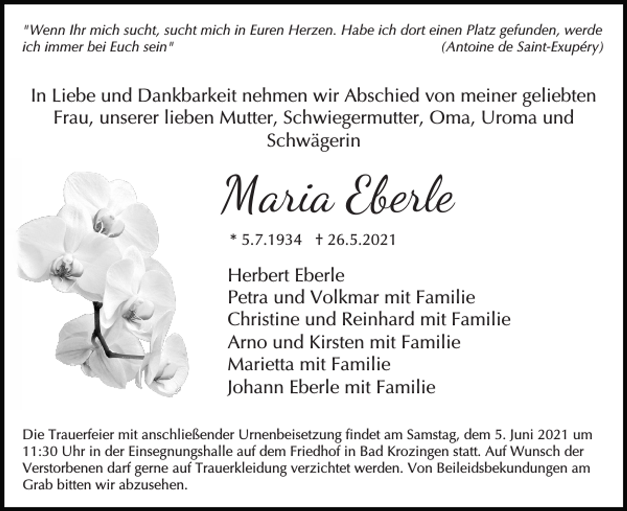 <p>"Wenn Ihr mich sucht, sucht mich in Euren Herzen. Habe ich dort einen Platz gefunden, werde<br />ich immer bei Euch sein"<br />(Antoine de Saint-Exupéry)</p><p>In Liebe und Dankbarkeit nehmen wir Abschied von meiner geliebten<br />Frau, unserer lieben Mutter, Schwiegermutter, Oma, Uroma und<br />Schwägerin</p><p>Maria Eberle<br />* 5.7.1934 † 26.5.2021</p><p>Herbert Eberle<br />Petra und Volkmar mit Familie<br />Christine und Reinhard mit Familie<br />Arno und Kirsten mit Familie<br />Marietta mit Familie<br />Johann Eberle mit Familie<br />Die Trauerfeier mit anschließender Urnenbeisetzung findet am Samstag, dem 5. Juni 2021 um<br />11:30 Uhr in der Einsegnungshalle auf dem Friedhof in Bad Krozingen statt. Auf Wunsch der<br />Verstorbenen darf gerne auf Trauerkleidung verzichtet werden. Von Beileidsbekundungen am<br />Grab bitten wir abzusehen.</p>
