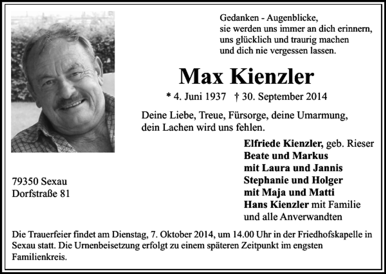 <p>Gedanken - Augenblicke,<br />sie werden uns immer an dich erinnern,<br />uns glücklich und traurig machen<br />und dich nie vergessen lassen.</p><p>Max Kienzler</p><p>* 4. Juni 1937 † 30. September 2014<br />Deine Liebe, Treue, Fürsorge, deine Umarmung,<br />dein Lachen wird uns fehlen.</p><p>79350 Sexau<br />Dorfstraße 81</p><p>Elfriede Kienzler, geb. Rieser<br />Beate und Markus<br />mit Laura und Jannis<br />Stephanie und Holger<br />mit Maja und Matti<br />Hans Kienzler mit Familie<br />und alle Anverwandten</p><p>Die Trauerfeier findet am Dienstag, 7. Oktober 2014, um 14.00 Uhr in der Friedhofskapelle in<br />Sexau statt. Die Urnenbeisetzung erfolgt zu einem späteren Zeitpunkt im engsten<br />Familienkreis.</p>