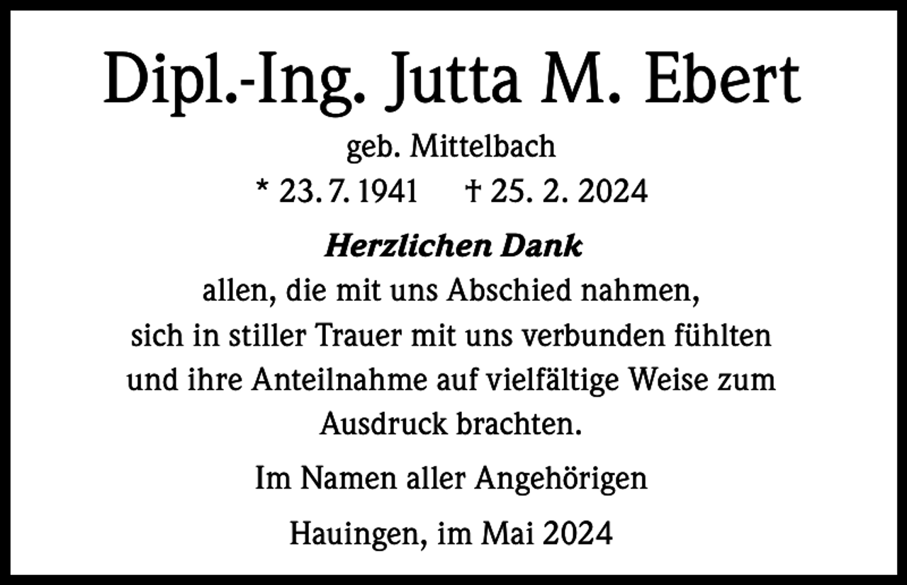 <p>Dipl.-Ing. Jutta M. Ebert<br />geb. Mittelbach<br />* 23. 7. 1941 † 25. 2. 2024<br />Herzlichen Dank<br />allen, die mit uns Abschied nahmen,<br />sich in stiller Trauer mit uns verbunden fühlten<br />und ihre Anteilnahme auf vielfältige Weise zum<br />Ausdruck brachten.<br />Im Namen aller Angehörigen<br />Hauingen, im Mai 2024</p>