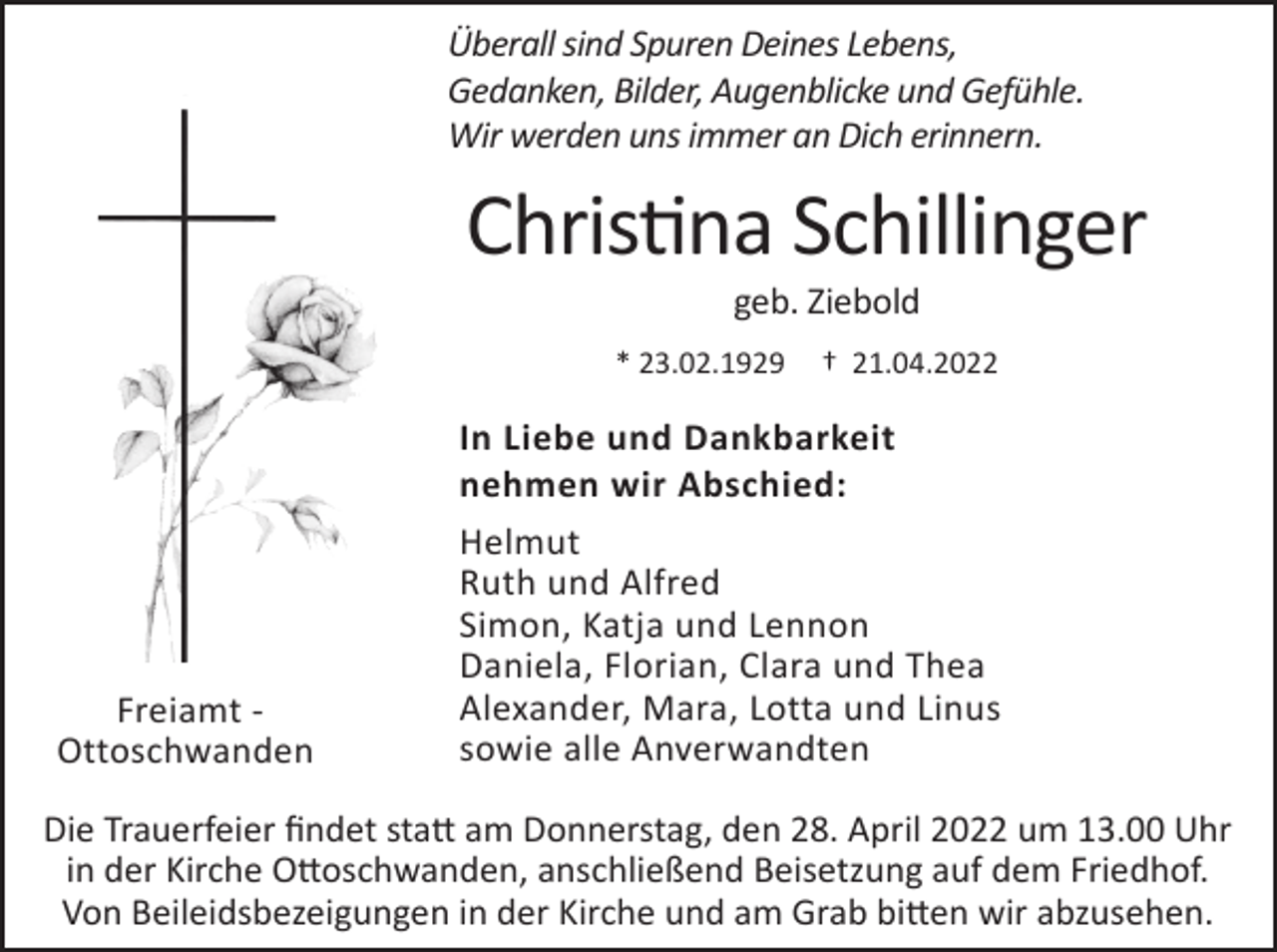 <p>Überall sind Spuren Deines Lebens,<br />Gedanken, Bilder, Augenblicke und Gefühle.<br />Wir werden uns immer an Dich erinnern.</p><p>Christina Schillinger<br />geb. Ziebold<br />* 23.02.1929</p><p>Freiamt Ottoschwanden</p><p>† 21.04.2022</p><p>In Liebe und Dankbarkeit<br />nehmen wir Abschied:<br />Helmut<br />Ruth und Alfred<br />Simon, Katja und Lennon<br />Daniela, Florian, Clara und Thea<br />Alexander, Mara, Lotta und Linus<br />sowie alle Anverwandten</p><p>Die Trauerfeier findet statt am Donnerstag, den 28. April 2022 um 13.00 Uhr<br />in der Kirche Ottoschwanden, anschließend Beisetzung auf dem Friedhof.<br />Von Beileidsbezeigungen in der Kirche und am Grab bitten wir abzusehen.</p>
