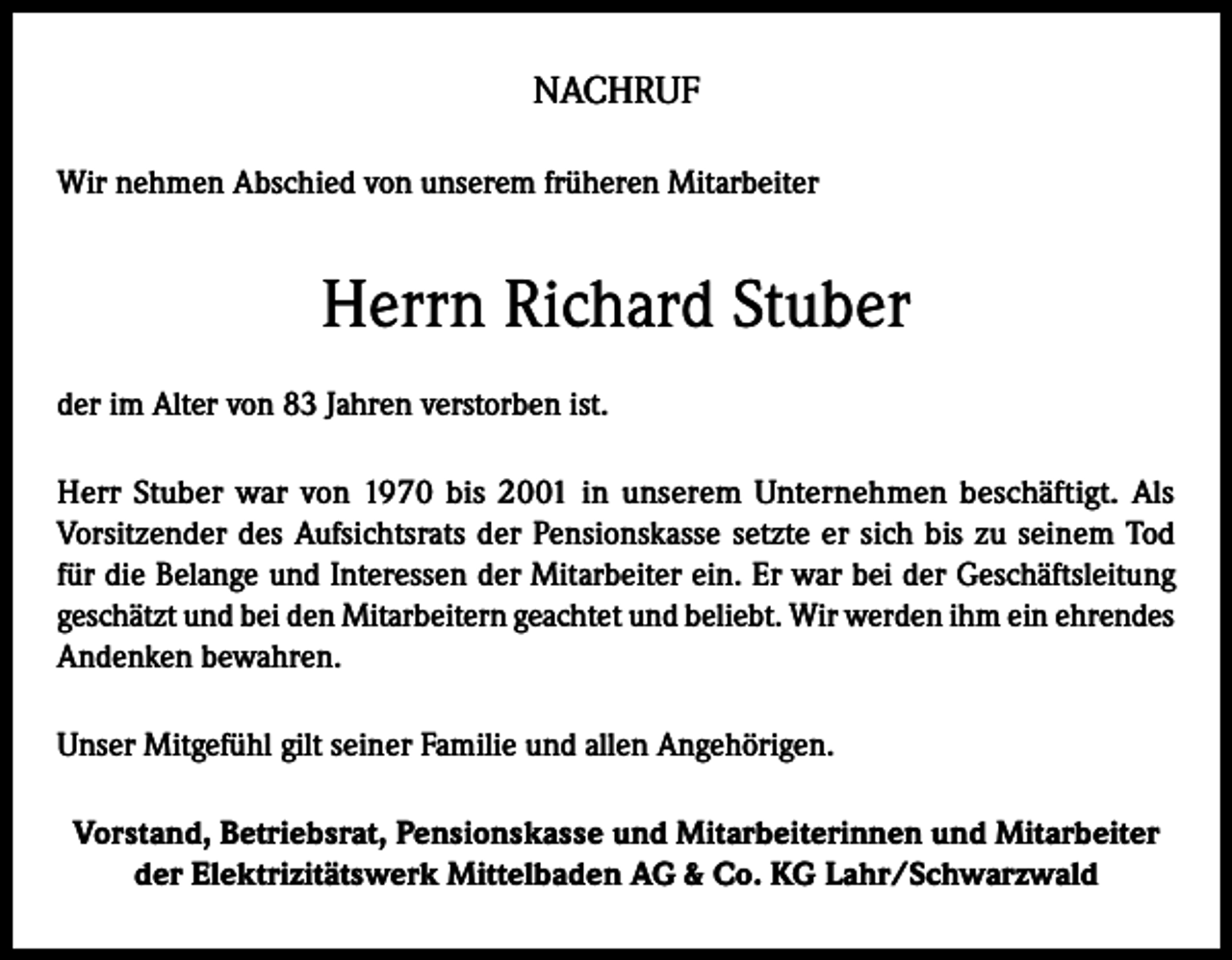 <p>NACHRUF<br />Wir nehmen Abschied von unserem früheren Mitarbeiter</p><p>Herrn Richard Stuber<br />der im Alter von 83 Jahren verstorben ist.<br />Herr Stuber war von 1970 bis 2001 in unserem Unternehmen beschäftigt. Als<br />Vorsitzender des Aufsichtsrats der Pensionskasse setzte er sich bis zu seinem Tod<br />für die Belange und Interessen der Mitarbeiter ein. Er war bei der Geschäftsleitung<br />geschätzt und bei den Mitarbeitern geachtet und beliebt. Wir werden ihm ein ehrendes<br />Andenken bewahren.<br />Unser Mitgefühl gilt seiner Familie und allen Angehörigen.<br />Vorstand, Betriebsrat, Pensionskasse und Mitarbeiterinnen und Mitarbeiter<br />der Elektrizitätswerk Mittelbaden AG &amp; Co. KG Lahr/Schwarzwald</p>