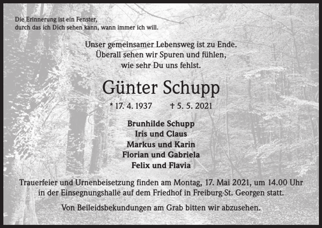 <p>Die Erinnerung ist ein Fenster,<br />durch das ich Dich sehen kann, wann immer ich will.</p><p>Unser gemeinsamer Lebensweg ist zu Ende.<br />Überall sehen wir Spuren und fühlen,<br />wie sehr Du uns fehlst.</p><p>Günter Schupp<br />* 17. 4. 1937 † 5. 5. 2021<br />Brunhilde Schupp<br />Iris und Claus<br />Markus und Karin<br />Florian und Gabriela<br />Felix und Flavia<br />Trauerfeier und Urnenbeisetzung finden am Montag, 17. Mai 2021, um 14.00 Uhr<br />in der Einsegnungshalle auf dem Friedhof in Freiburg-St. Georgen statt.<br />Von Beileidsbekundungen am Grab bitten wir abzusehen.</p>