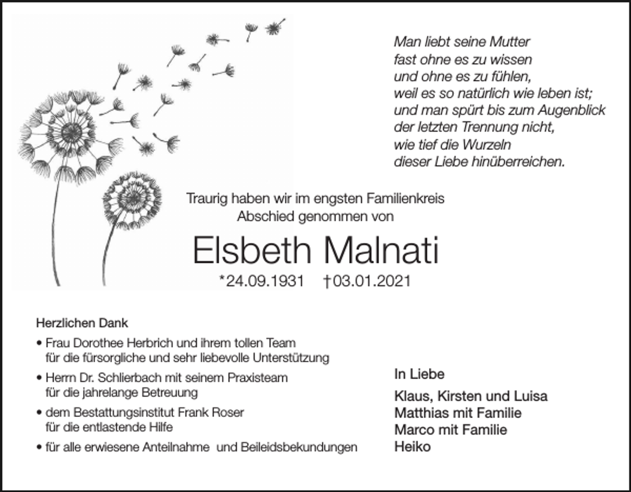 <p>Man liebt seine Mutter<br />fast ohne es zu wissen<br />und ohne es zu fühlen,<br />weil es so natürlich wie leben ist;<br />und man spürt bis zum Augenblick<br />der letzten Trennung nicht,<br />wie tief die Wurzeln<br />dieser Liebe hinüberreichen.<br />Traurig haben wir im engsten Familienkreis<br />Abschied genommen von</p><p>Elsbeth Malnati<br />* 24.09.1931</p><p>† 03.01.2021</p><p>Herzlichen Dank<br />• Frau Dorothee Herbrich und ihrem tollen Team<br />für die fürsorgliche und sehr liebevolle Unterstützung<br />• Herrn Dr. Schlierbach mit seinem Praxisteam<br />für die jahrelange Betreuung<br />• dem Bestattungsinstitut Frank Roser<br />für die entlastende Hilfe<br />• für alle erwiesene Anteilnahme und Beileidsbekundungen</p><p>In Liebe<br />Klaus, Kirsten und Luisa<br />Matthias mit Familie<br />Marco mit Familie<br />Heiko</p>