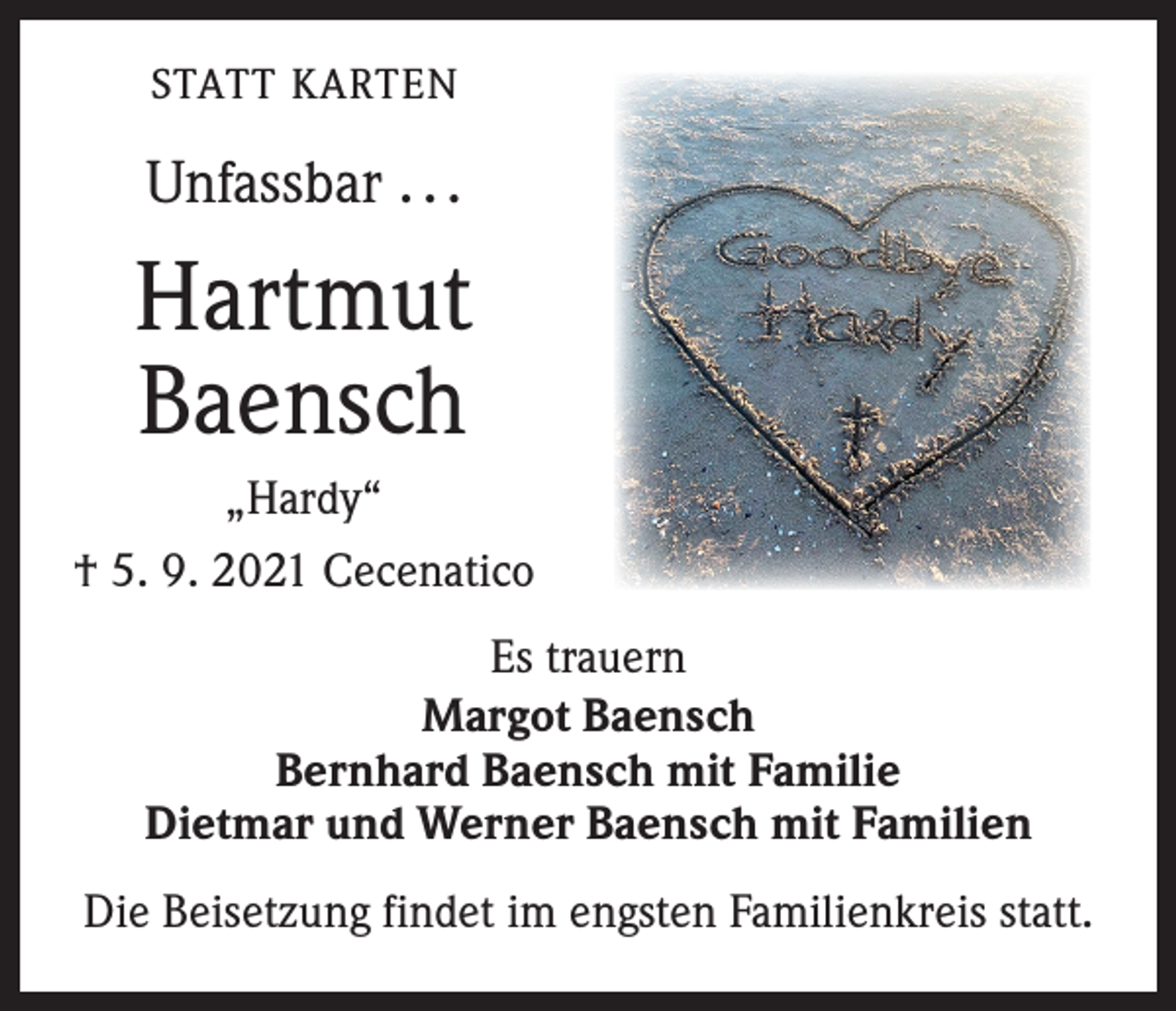 <p>STATT KARTEN</p><p>Unfassbar . . .</p><p>Hartmut<br />Baensch<br />„Hardy“<br />† 5. 9. 2021 Cecenatico<br />Es trauern<br />Margot Baensch<br />Bernhard Baensch mit Familie<br />Dietmar und Werner Baensch mit Familien<br />Die Beisetzung findet im engsten Familienkreis statt.</p>