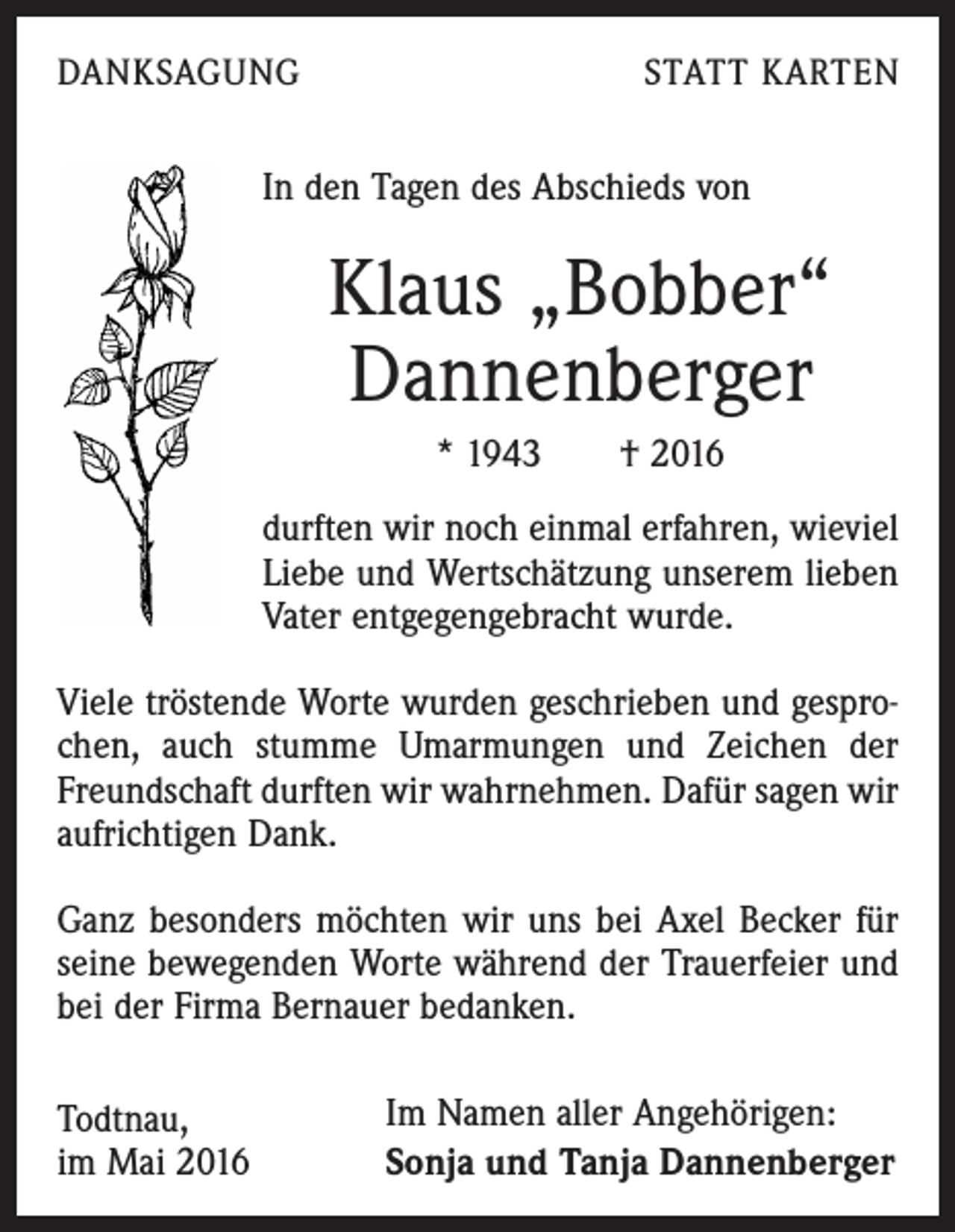 <p>DANKSAGUNG</p><p>STATT KARTEN</p><p>In den Tagen des Abschieds von</p><p>Klaus „Bobber“<br />Dannenberger<br />* 1943 † 2016<br />durften wir noch einmal erfahren, wieviel<br />Liebe und Wertschätzung unserem lieben<br />Vater entgegengebracht wurde.<br />Viele tröstende Worte wurden geschrieben und gesprochen, auch stumme Umarmungen und Zeichen der<br />Freundschaft durften wir wahrnehmen. Dafür sagen wir<br />aufrichtigen Dank.<br />Ganz besonders möchten wir uns bei Axel Becker für<br />seine bewegenden Worte während der Trauerfeier und<br />bei der Firma Bernauer bedanken.<br />Todtnau,<br />im Mai 2016</p><p>Im Namen aller Angehörigen:<br />Sonja und Tanja Dannenberger</p>