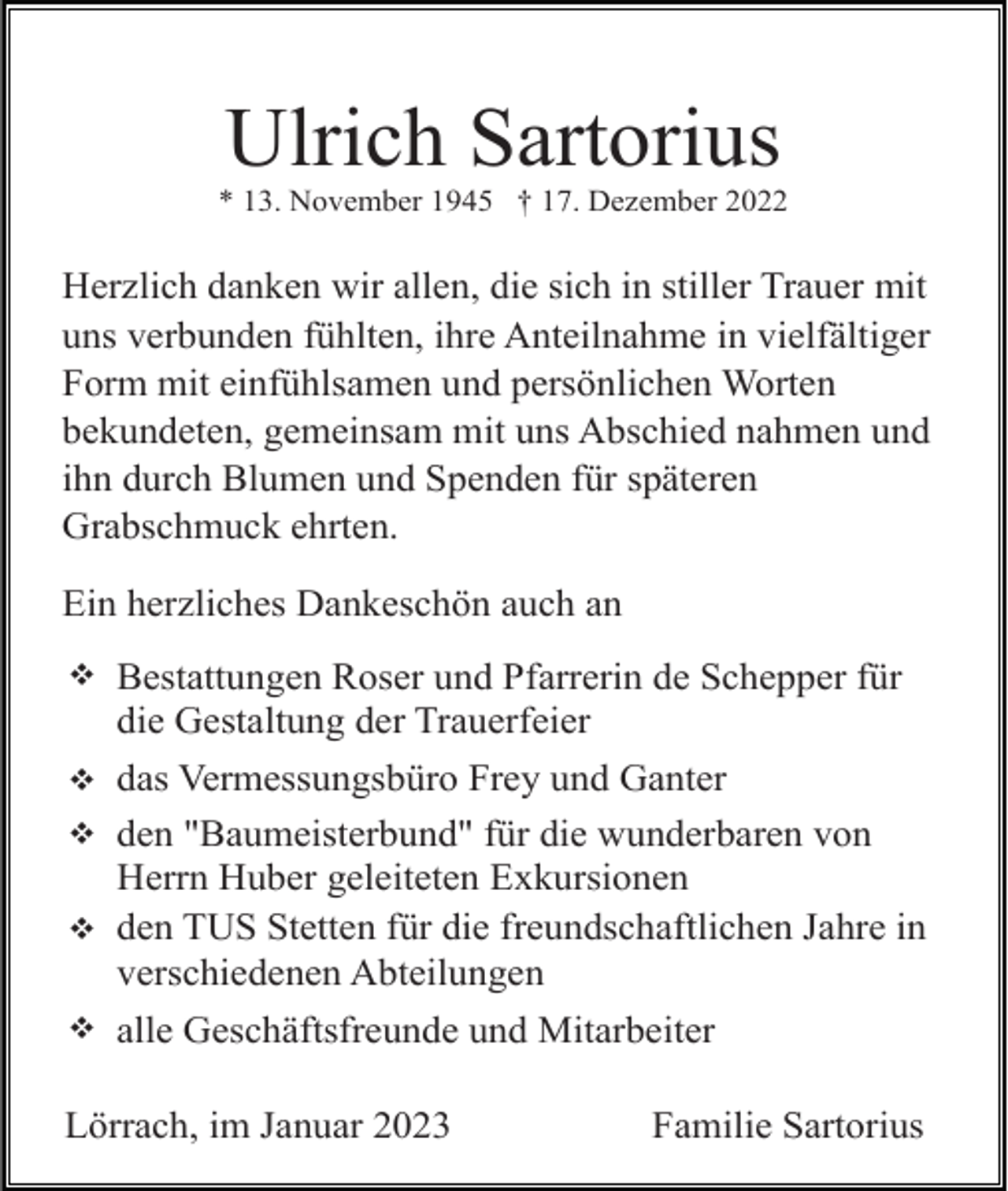 <p>Ulrich Sartorius<br />* 13. November 1945 † 17. Dezember 2022</p><p>Herzlich danken wir allen, die sich in stiller Trauer mit<br />uns verbunden fühlten, ihre Anteilnahme in vielfältiger<br />Form mit einfühlsamen und persönlichen Worten<br />bekundeten, gemeinsam mit uns Abschied nahmen und<br />ihn durch Blumen und Spenden für späteren<br />Grabschmuck ehrten.<br />Ein herzliches Dankeschön auch an<br />v<br />v<br />v<br />v<br />v</p><p>Bestattungen Roser und Pfarrerin de Schepper für<br />die Gestaltung der Trauerfeier<br />das Vermessungsbüro Frey und Ganter<br />den "Baumeisterbund" für die wunderbaren von<br />Herrn Huber geleiteten Exkursionen<br />den TUS Stetten für die freundschaftlichen Jahre in<br />verschiedenen Abteilungen<br />alle Geschäftsfreunde und Mitarbeiter</p><p>Lörrach, im Januar 2023</p><p>Familie Sartorius</p>