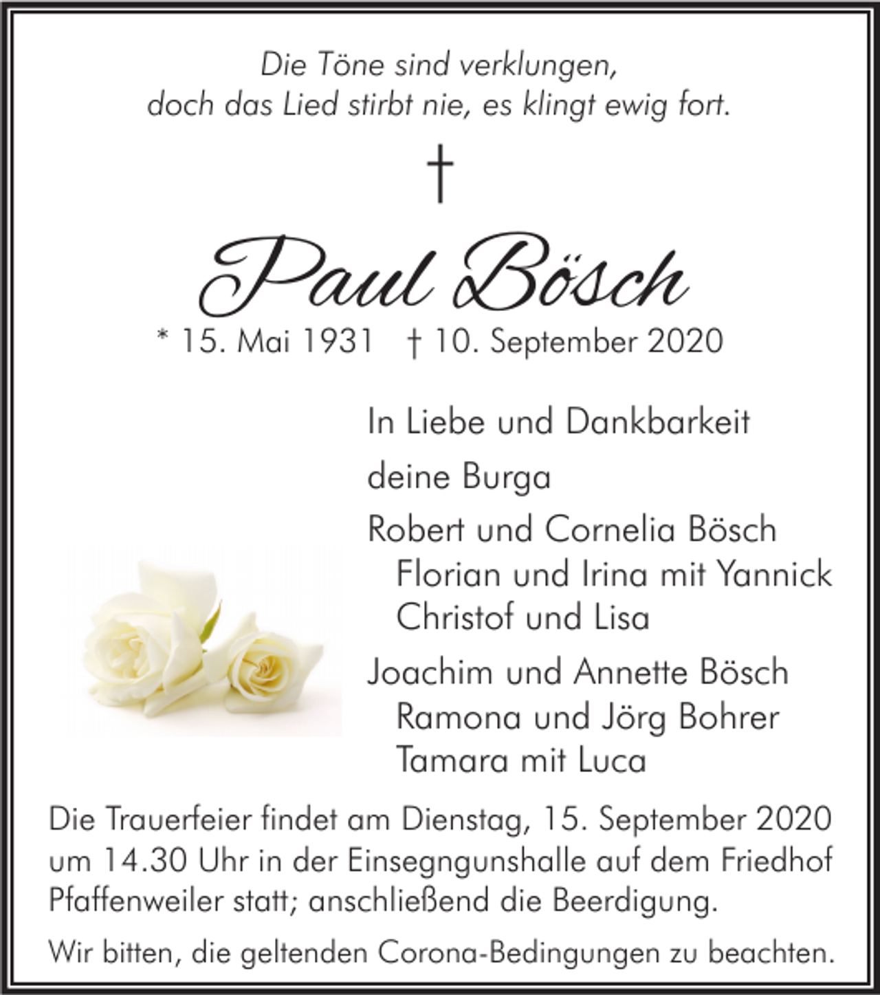 <p>Die Töne sind verklungen,<br />doch das Lied stirbt nie, es klingt ewig fort.</p><p>†</p><p>Paul Bösch</p><p>* 15. Mai 1931 † 10. September 2020</p><p>In Liebe und Dankbarkeit<br />deine Burga<br />Robert und Cornelia Bösch<br />Florian und Irina mit Yannick<br />Christof und Lisa<br />Joachim und Annette Bösch<br />Ramona und Jörg Bohrer<br />Tamara mit Luca<br />Die Trauerfeier findet am Dienstag, 15. September 2020<br />um 14.30 Uhr in der Einsegngunshalle auf dem Friedhof<br />Pfaffenweiler statt; anschließend die Beerdigung.<br />Wir bitten, die geltenden Corona-Bedingungen zu beachten.</p>