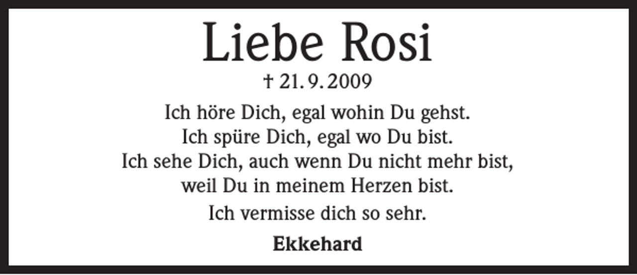 <p>Liebe Rosi</p><p>† 21. 9. 2009<br />Ich höre Dich, egal wohin Du gehst.<br />Ich spüre Dich, egal wo Du bist.<br />Ich sehe Dich, auch wenn Du nicht mehr bist,<br />weil Du in meinem Herzen bist.<br />Ich vermisse dich so sehr.<br />Ekkehard</p>