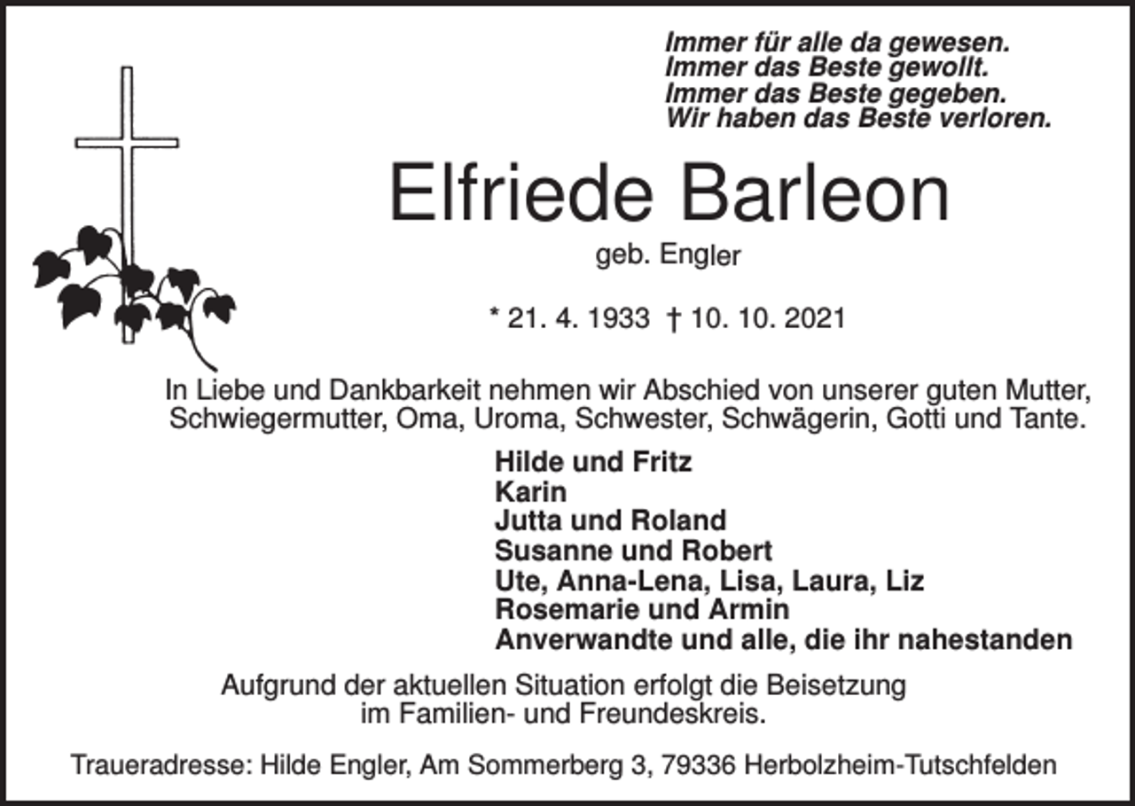 <p>Immer für alle da gewesen.<br />Immer das Beste gewollt.<br />Immer das Beste gegeben.<br />Wir haben das Beste verloren.</p><p>Elfriede Barleon<br />geb. Engler<br />* 21. 4. 1933 † 10. 10. 2021</p><p>In Liebe und Dankbarkeit nehmen wir Abschied von unserer guten Mutter,<br />Schwiegermutter, Oma, Uroma, Schwester, Schwägerin, Gotti und Tante.<br />Hilde und Fritz<br />Karin<br />Jutta und Roland<br />Susanne und Robert<br />Ute, Anna-Lena, Lisa, Laura, Liz<br />Rosemarie und Armin<br />Anverwandte und alle, die ihr nahestanden<br />Aufgrund der aktuellen Situation erfolgt die Beisetzung<br />im Familien- und Freundeskreis.<br />Traueradresse: Hilde Engler, Am Sommerberg 3, 79336 Herbolzheim-Tutschfelden</p>