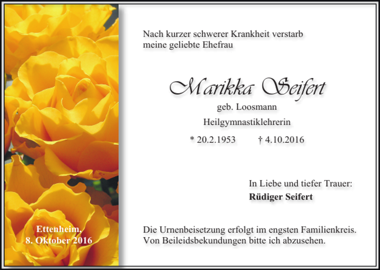 <p>Nach kurzer schwerer Krankheit verstarb<br />meine geliebte Ehefrau</p><p>Marikka Seifert<br />geb. Loosmann<br />Heilgymnastiklehrerin<br />* 20.2.1953</p><p>† 4.10.2016</p><p>In Liebe und tiefer Trauer:<br />Rüdiger Seifert</p><p>Ettenheim,<br />8. Oktober 2016</p><p>Die Urnenbeisetzung erfolgt im engsten Familienkreis.<br />Von Beileidsbekundungen bitte ich abzusehen.</p>