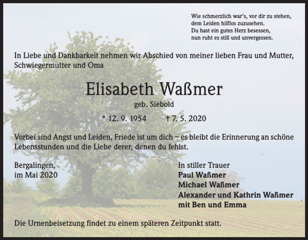 <p>Wie schmerzlich war’s, vor dir zu stehen,<br />dem Leiden hilflos zuzusehen.<br />Du hast ein gutes Herz besessen,<br />nun ruht es still und unvergessen.</p><p>In Liebe und Dankbarkeit nehmen wir Abschied von meiner lieben Frau und Mutter,<br />Schwiegermutter und Oma</p><p>Elisabeth Waßmer<br />geb. Siebold</p><p>* 12. 9. 1954</p><p>† 7. 5. 2020</p><p>Vorbei sind Angst und Leiden, Friede ist um dich – es bleibt die Erinnerung an schöne<br />Lebensstunden und die Liebe derer, denen du fehlst.<br />Bergalingen,<br />im Mai 2020</p><p>In stiller Trauer<br />Paul Waßmer<br />Michael Waßmer<br />Alexander und Kathrin Waßmer<br />mit Ben und Emma</p><p>Die Urnenbeisetzung findet zu einem späteren Zeitpunkt statt.</p>