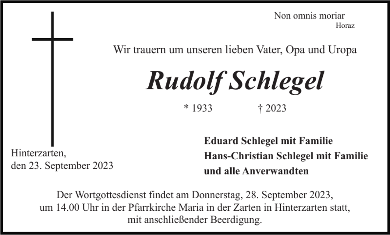 <p>Non omnis moriar<br />Horaz</p><p>Wir trauern um unseren lieben Vater, Opa und Uropa</p><p>Rudolf Schlegel<br />* 1933</p><p>Hinterzarten,<br />den 23. September 2023</p><p>† 2023</p><p>Eduard Schlegel mit Familie<br />Hans-Christian Schlegel mit Familie<br />und alle Anverwandten</p><p>Der Wortgottesdienst findet am Donnerstag, 28. September 2023,<br />um 14.00 Uhr in der Pfarrkirche Maria in der Zarten in Hinterzarten statt,<br />mit anschließender Beerdigung.</p>