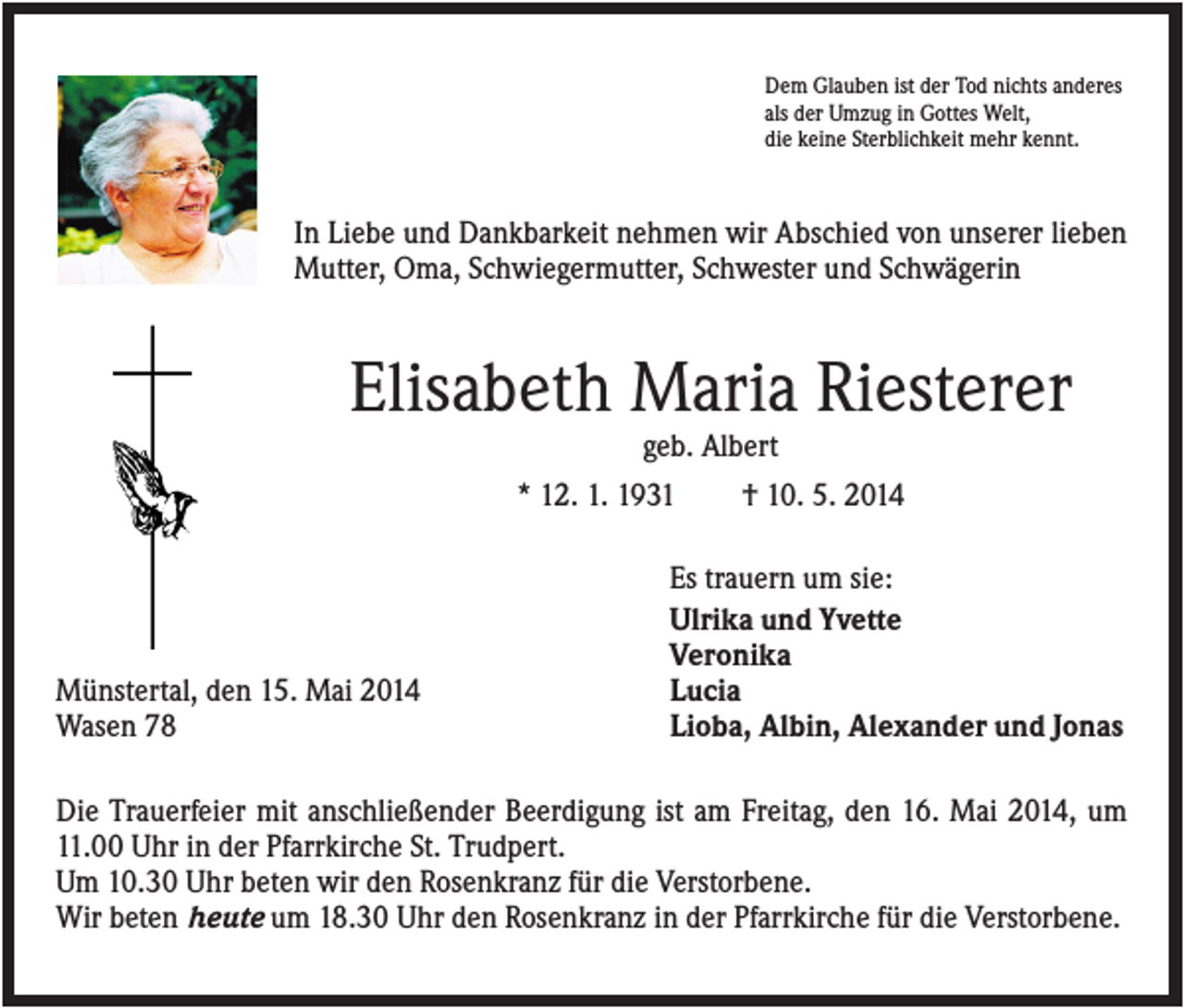 <p>Dem Glauben ist der Tod nichts anderes<br />als der Umzug in Gottes Welt,<br />die keine Sterblichkeit mehr kennt.</p><p>In Liebe und Dankbarkeit nehmen wir Abschied von unserer lieben<br />Mutter, Oma, Schwiegermutter, Schwester und Schwägerin</p><p>Elisabeth Maria Riesterer<br />geb. Albert<br />* 12. 1. 1931<br />† 10. 5. 2014</p><p>Münstertal, den 15. Mai 2014<br />Wasen 78</p><p>Es trauern um sie:<br />Ulrika und Yvette<br />Veronika<br />Lucia<br />Lioba, Albin, Alexander und Jonas</p><p>Die Trauerfeier mit anschließender Beerdigung ist am Freitag, den 16. Mai 2014, um<br />11.00 Uhr in der Pfarrkirche St. Trudpert.<br />Um 10.30 Uhr beten wir den Rosenkranz für die Verstorbene.<br />Wir beten heute um 18.30 Uhr den Rosenkranz in der Pfarrkirche für die Verstorbene.</p>