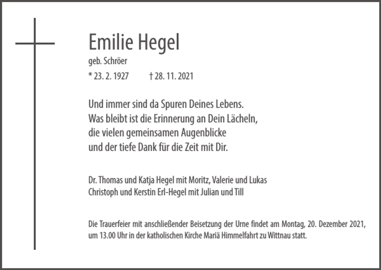 <p>Emilie Hegel</p><p>geb. Schröer<br />* 23. 2. 1927 † 28. 11. 2021</p><p>Und immer sind da Spuren Deines Lebens.<br />Was bleibt ist die Erinnerung an Dein Lächeln,<br />die vielen gemeinsamen Augenblicke<br />und der tiefe Dank für die Zeit mit Dir.<br />Dr. Thomas und Katja Hegel mit Moritz, Valerie und Lukas<br />Christoph und Kerstin Erl-Hegel mit Julian und Till<br />Die Trauerfeier mit anschließender Beisetzung der Urne findet am Montag, 20. Dezember 2021,<br />um 13.00 Uhr in der katholischen Kirche Mariä Himmelfahrt zu Wittnau statt.</p>