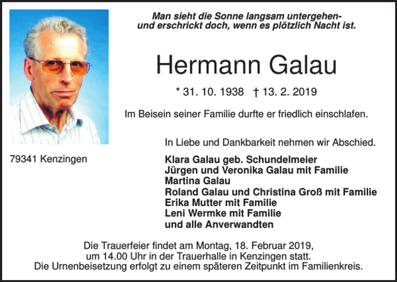 <p>Man sieht die Sonne langsam untergehenund erschrickt doch, wenn es plötzlich Nacht ist.</p><p>Hermann Galau<br />* 31. 10. 1938 † 13. 2. 2019<br />Im Beisein seiner Familie durfte er friedlich einschlafen.<br />In Liebe und Dankbarkeit nehmen wir Abschied.<br />79341 Kenzingen</p><p>Klara Galau geb. Schundelmeier<br />Jürgen und Veronika Galau mit Familie<br />Martina Galau<br />Roland Galau und Christina Groß mit Familie<br />Erika Mutter mit Familie<br />Leni Wermke mit Familie<br />und alle Anverwandten</p><p>Die Trauerfeier findet am Montag, 18. Februar 2019,<br />um 14.00 Uhr in der Trauerhalle in Kenzingen statt.<br />Die Urnenbeisetzung erfolgt zu einem späteren Zeitpunkt im Familienkreis.</p>