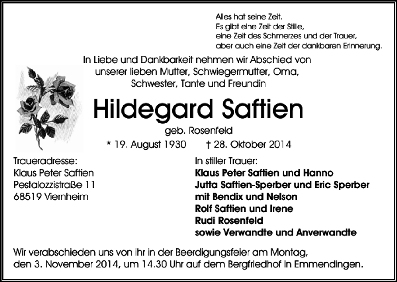 <p>Alles hat seine Zeit.<br />Es gibt eine Zeit der Stille,<br />eine Zeit des Schmerzes und der Trauer,<br />aber auch eine Zeit der dankbaren Erinnerung.</p><p>In Liebe und Dankbarkeit nehmen wir Abschied von<br />unserer lieben Mutter, Schwiegermutter, Oma,<br />Schwester, Tante und Freundin</p><p>Hildegard Saftien<br />geb. Rosenfeld<br />* 19. August 1930<br />† 28. Oktober 2014<br />Traueradresse:<br />Klaus Peter Saftien<br />Pestalozzistraße 11<br />68519 Viernheim</p><p>In stiller Trauer:<br />Klaus Peter Saftien und Hanno<br />Jutta Saftien-Sperber und Eric Sperber<br />mit Bendix und Nelson<br />Rolf Saftien und Irene<br />Rudi Rosenfeld<br />sowie Verwandte und Anverwandte</p><p>Wir verabschieden uns von ihr in der Beerdigungsfeier am Montag,<br />den 3. November 2014, um 14.30 Uhr auf dem Bergfriedhof in Emmendingen.</p>