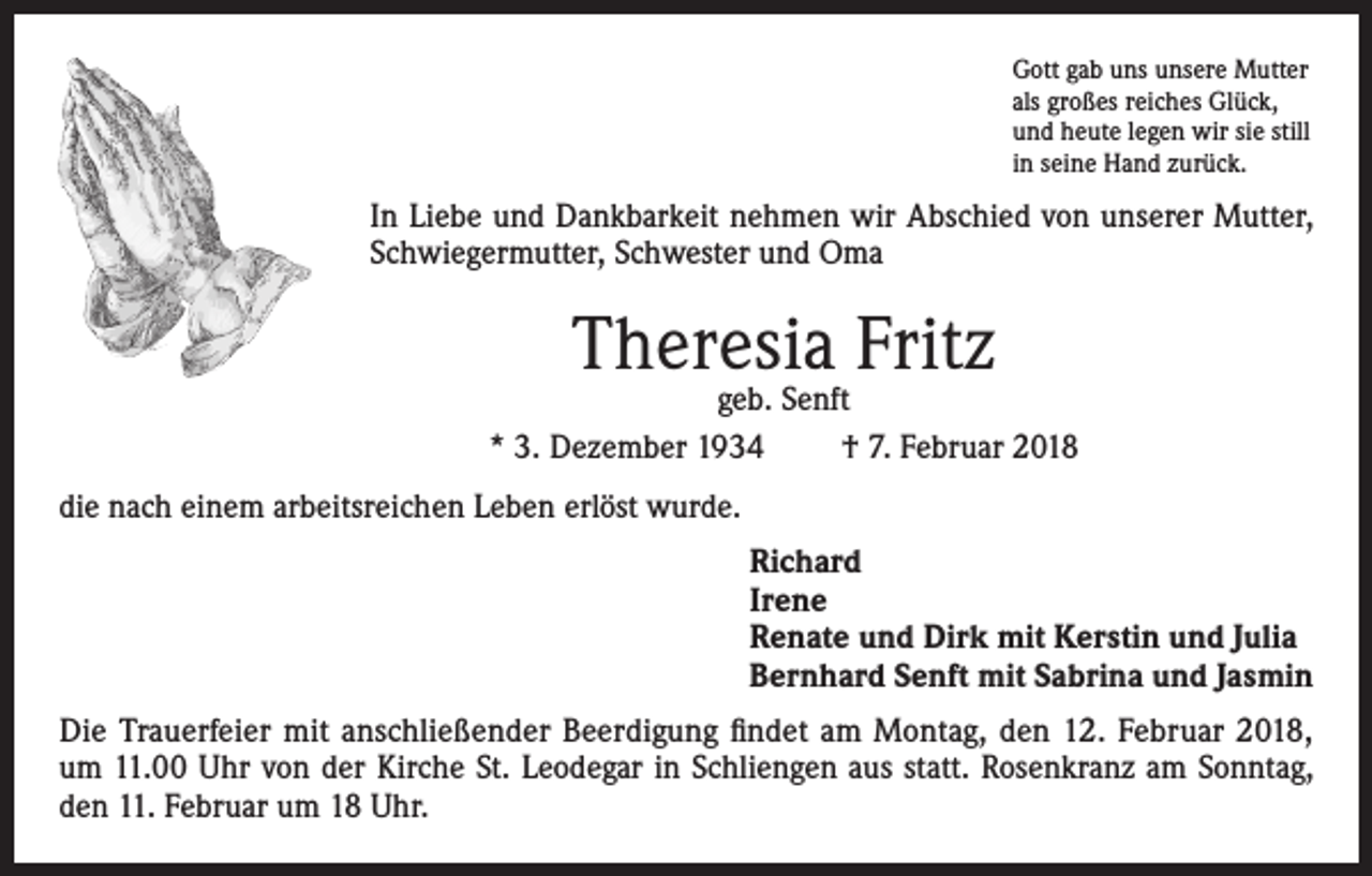 <p>Gott gab uns unsere Mutter<br />als großes reiches Glück,<br />und heute legen wir sie still<br />in seine Hand zurück.</p><p>In Liebe und Dankbarkeit nehmen wir Abschied von unserer Mutter,<br />Schwiegermutter, Schwester und Oma</p><p>Theresia Fritz</p><p>geb. Senft<br />* 3. Dezember 1934<br />† 7. Februar 2018<br />die nach einem arbeitsreichen Leben erlöst wurde.<br />Richard<br />Irene<br />Renate und Dirk mit Kerstin und Julia<br />Bernhard Senft mit Sabrina und Jasmin<br />Die Trauerfeier mit anschließender Beerdigung findet am Montag, den 12. Februar 2018,<br />um 11.00 Uhr von der Kirche St. Leodegar in Schliengen aus statt. Rosenkranz am Sonntag,<br />den 11. Februar um 18 Uhr.</p>