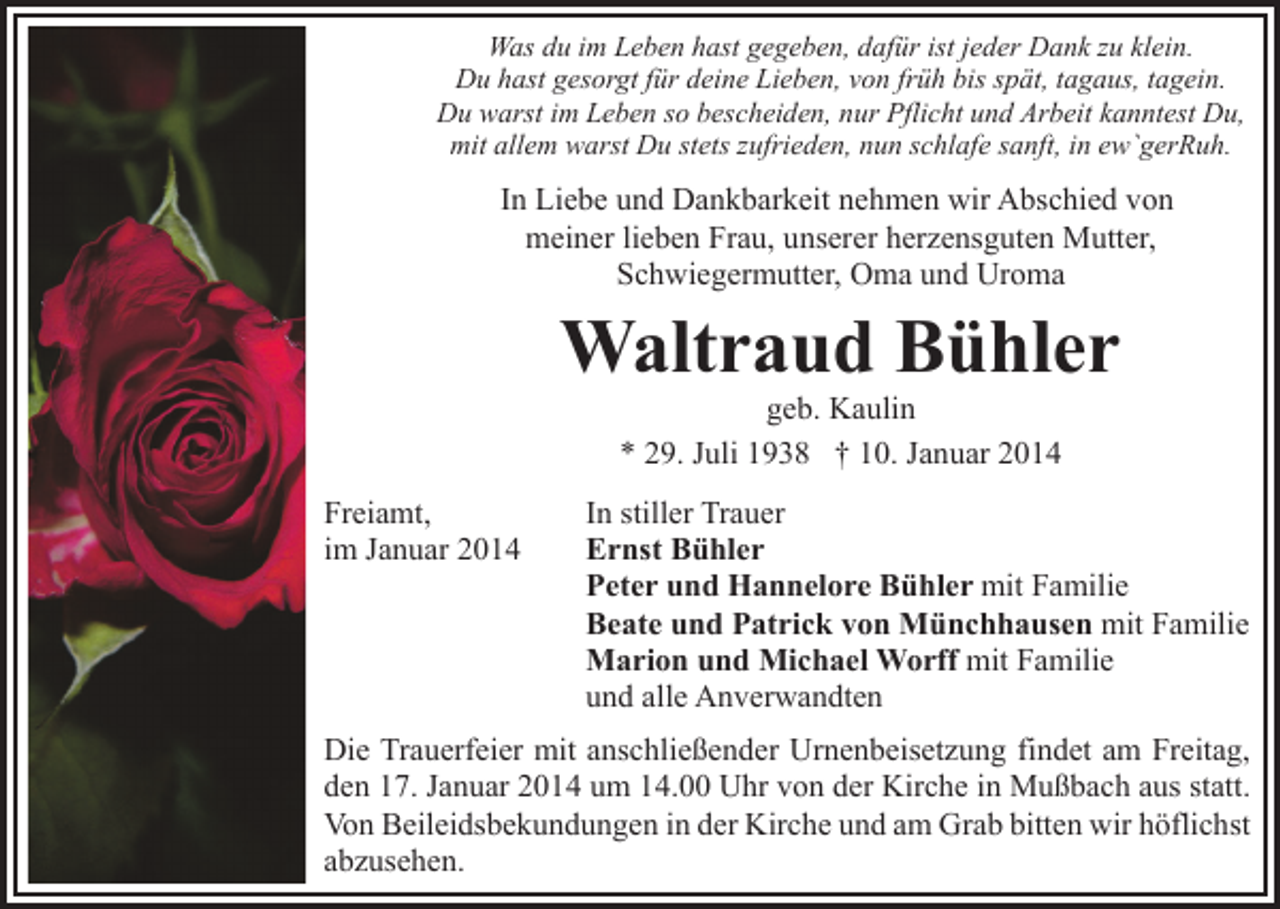 <p>Was du im Leben hast gegeben, dafür ist jeder Dank zu klein.<br />Du hast gesorgt für deine Lieben, von früh bis spät, tagaus, tagein.<br />Du warst im Leben so bescheiden, nur Pflicht und Arbeit kanntest Du,<br />mit allem warst Du stets zufrieden, nun schlafe sanft, in ew`gerRuh.</p><p>In Liebe und Dankbarkeit nehmen wir Abschied von<br />meiner lieben Frau, unserer herzensguten Mutter,<br />Schwiegermutter, Oma und Uroma</p><p>Waltraud Bühler<br />geb. Kaulin<br />* 29. Juli 1938 † 10. Januar 2014</p><p>Freiamt,<br />im Januar 2014</p><p>In stiller Trauer<br />Ernst Bühler<br />Peter und Hannelore Bühler mit Familie<br />Beate und Patrick von Münchhausen mit Familie<br />Marion und Michael Worff mit Familie<br />und alle Anverwandten</p><p>Die Trauerfeier mit anschließender Urnenbeisetzung findet am Freitag,<br />den 17. Januar 2014 um 14.00 Uhr von der Kirche in Mußbach aus statt.<br />Von Beileidsbekundungen in der Kirche und am Grab bitten wir höflichst<br />abzusehen.</p>