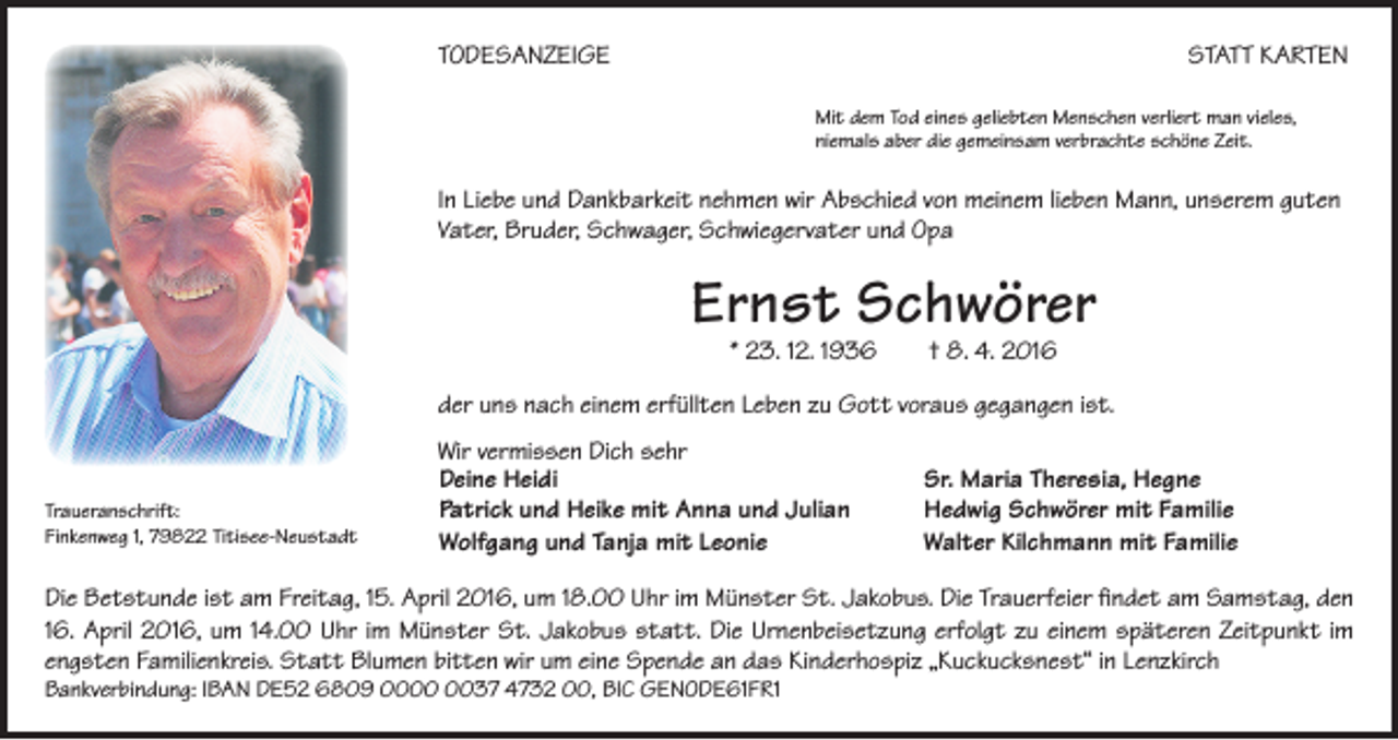 <p>TODESANZEIGE</p><p>STATT KARTEN<br />Mit dem Tod eines geliebten Menschen verliert man vieles,<br />niemals aber die gemeinsam verbrachte schöne Zeit.</p><p>In Liebe und Dankbarkeit nehmen wir Abschied von meinem lieben Mann, unserem guten<br />Vater, Bruder, Schwager, Schwiegervater und Opa</p><p>Ernst Schwörer<br />* 23. 12. 1936 † 8. 4. 2016</p><p>der uns nach einem erfüllten Leben zu Gott voraus gegangen ist.</p><p>Traueranschrift:<br />Finkenweg 1, 79822 Titisee-Neustadt</p><p>Wir vermissen Dich sehr<br />Deine Heidi<br />Patrick und Heike mit Anna und Julian<br />Wolfgang und Tanja mit Leonie</p><p>Sr. Maria Theresia, Hegne<br />Hedwig Schwörer mit Familie<br />Walter Kilchmann mit Familie</p><p>Die Betstunde ist am Freitag, 15. April 2016, um 18.00 Uhr im Münster St. Jakobus. Die Trauerfeier findet am Samstag, den<br />16. April 2016, um 14.00 Uhr im Münster St. Jakobus statt. Die Urnenbeisetzung erfolgt zu einem späteren Zeitpunkt im<br />engsten Familienkreis. Statt Blumen bitten wir um eine Spende an das Kinderhospiz „Kuckucksnest“ in Lenzkirch<br />Bankverbindung: IBAN DE52 6809 0037 4732 00, BIC GENODE61FR1</p>